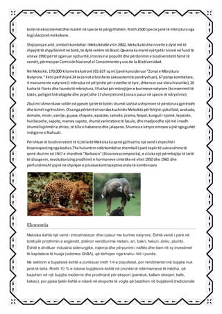 botë në ekosistemetdhe i katërtnë specie të përgjithshëm.Rreth2500 specie janë të mbrojturanga
legjislacionetmeksikane.
Shqiponjae artë,simboli kombëtari MeksikësNëvitin2002,Meksikakishte niveline dytë më të
shpejtë të shpyllëzimitnë botë,të dytë vetëmnë Brazil.Qeveriakamarrë një tjetërnismë në fundtë
viteve 1990 përtë zgjeruarnjohuritë,interesine popullitdhe përdorimine biodiversitetitfamë të
vendit,përmesparComisiónNacional el Conocimientoyusode la Biodiversidad.
Në Meksikë,170,000 kilometrakatrorë (65.637 sqmi) janë konsideruar"Zonate Mbrojtura
Natyrore."Këtopërfshijnë34 rezervate biosferës(ekosistemtë pandryshuar),67parqe kombëtare,
4 monumente natyrore (i mbrojturnë përjetësi përestetike të tyre,shkencorose vlerahistorike),26
fushatë florësdhe faunëstë mbrojtura,4fushatpërmbrojtjene burimevenatyrore (konservimittë
tokës,pellgjethidrologjike dhe pyjet) dhe 17shenjtëroret(zonae pasurnë specie të ndryshme).
Zbulimi i Amerikave sollënnë pjesëntjetërtë botësshumë lashtatushqimore të përdoruragjerësisht
dhe bimëtngrënshëm.DisangapërbërësitvendaskuzhinësMeksikëspërfshijnë:çokollatë,avokado,
domate,misër,vanilje,gujava,chayote,epazote,camote,jícama,Nopal,kungulli njomë,tejocote,
huitlacoche,sapote,mameysapote,shumëvarietetevetë fasule,dhe madjeedhe njëmë i madh
shumëllojshmërie chiles,të tillasi habanerodhe jalapeno.Shumicae këtyre emrave vijnë ngagjuhët
indigjenesi Nahuatl.
Përshkaktë biodiversitetittë tij të lartë Meksikakaqenë gjithashtunjë vendi shpeshtëi
bioprospectingngabodies.Thehulumtimndërkombëtarshembull i parë tepërtë suksesshmetë
qenë zbulimi në 1947 e zhardhok"Barbasco"(Dioscoreacomposita),e cilakanjë përmbajtje të lartë
të diosgenin,revolutionizingprodhimite hormoneve sintetikenë vitet1950 dhe 1960 dhe
përfundimishtçojnë në shpikjene pilulavekontraceptiveorale të kombinuara
Ekonomia
Meksika është një vend i industrializuar dhe i pasur me burime natyrore. Është vendi i parë në
botë për prodhimin e argjendit, zotëron vendburime metani, ari, bakri, hekuri, zinku, plumbi.
Është e zhvilluar industria siderurgjike, nxjerrja dhe përpunimi i naftës dhe bien në sy investimet
të kapitaleve të huaja (sidomos ShBA), që tërhiqen nga krahu i lirë i punës.
Në sektorin e bujqësisë është e punësuar rreth 1/4 e popullsisë, por rendimentet në bujqësi nuk
janë të larta. Rreth 10 % e tokave bujqësore është në pronësi të ndërmarrjeve të mëdha, që
bazohen në një bujqësi moderne dhe prodhojnë për eksport (pambuk, kallam sheqeri, kafe,
kakao), por pjesa tjetër është e ndarë në eksporte të vogla që bazohen në bujqësinë tradicionale
 