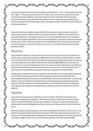sezonitnë kryeqytet,minimumherëtnë mëngjesmundtë jetë 24 ° C (75,2 ° F) dhe pasdite maksimal
30 ° C (86,0 ° F).Temperaturarrallë i kalon32° C (89,6 ° F) për më shumë se një kohë të shkurtër.
Temperaturatnë anënPaqësore isthmusjanë disi më e ulëtse në Karaibe,dhe breezeskanë
tendencë të rritetpasmuzg,në pjesënmë të madhe të vendit.Temperaturatjanë dukshëmpije
freskuese në pjesëtmë të larta të vargjetmalore,dhe ngricatndodhinnë Cordillerade Talamancanë
Panamaperëndimore.
Rajone klimaterike përcaktohenmë pakmbi bazëne temperaturëssesanë reshjete cilavarion
rajonale ngamë pak se 1.300 milimetra(51.2në) për më shumë se 3.000 milimetra(118.1) në vit.
Pothuajse të gjithë e shiutbie gjatë sezonitme shi,e cilaështë zakonishtngaprilli deri në dhjetor,
por ndryshonnë gjatësi ngashtatë në nëntë muaj.Në përgjithësi,reshjetjanë shumëmë të rëndanë
Karaibe sesanë anëne Paqësorite ndarjeskontinentale.Mesatarvjetornë PanamaCityështë pak
më shumë se gjysmae që në Colón.Edhe pse stuhi me shi-sezonjanë të zakonshme,vendi është
jashtë brezitstuhi ..
Ekonomia
SipasCIA World Factbook,si i 2012 Panama kishte një normë papunësie prej2,7%.[5] Një tepricë
ushqimi ishte i regjistruarnë gushttë vitit2008. Në të ZhvillimitNjerëzorIndex Panamaurenditnë
numrin58 (2012). Në vitete fundit,ekonomiaPanamakapërjetuarnjë bumekonomik,me rritjennë
reale brutoprodukti vendor(GDP) mesatarishtmbi 10,4%,nga 2006-2008.Ekonomia panamezka
qenë në mesine rritje më të shpejtë dhe më të mirë menaxhuarnë AmerikënLatine.LatinishtBiznes
Kronikë kishte parashikuarmë parë se Panamado të ishte e ekonomisë më të shpejtënë rritje në
AmerikënLatine në periudhënpesë-vjeçare të 2010-14, të ngjashëmnormë Brazilit10%.
Projektzgjerimi i Kanalittë Panamasë,e kombinuarme përfundimine një marrëveshje të tregtisësë
lirë me Shtetete Bashkuara,pritettë nxisë dhe të zgjeruar ekspansioninekonomikpërdisa
kohë.Pavarësishtstatusittë Panamasë si një kombe sipërmtë mesëme të ardhurave - siçmatet nga
GDP për frymë - kjombetetnjë vendi kontrasteve zymtë.Përjetësuarngapabarazitë dramatike
arsimore,mbi 25% e popullsisë së Panamasëjetonte në varfëri kombëtarnë 2013 dhe aktualisht
sipasraporteve të funditngaana e BankësBotërore 3% të popullsisë së venditjetonnë varfëri të
skajshme.
Popullsia
Panamakishte një popullsiprej 3.405.813 në maj të vitit2010. [38] CIA World Factbooku jep
statististicsmëposhtmepërpopullsinë:"70% mestizo(të përzierindianamerikandhe të bardhë),
14% Zi / mulat,10% të bardhë,dhe 6% indianamerikan."[5] popullsiaindianamerikanpërfshin
shtatë njerëzitvendës:[39] Ngäbe,kuna(Guna),Emberá,bori,Wounaan,NasoTjerdi (Teribe),dhe
Bri bri.
Më shumë se gjysmae popullsisë jetonnë korridormetropolitane PanamaCity-zorrë e trashë,e cila
përfshindisaqytete.Popullsiaurbane Panamatejkalon70%,duke e bërë popullsiae venditmë të
urbanizuarnë AmerikënQendrore.2010Regjistrimi në Panamaklasifikohenrreth12,3% të popullsisë
së venditsi indigjene.Figuraindianamerikanpopullsiaqëndroi në 417.500 individënë 2010
 