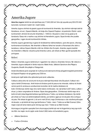 Amerika Jugore
Amerika Jugore është me një sipërfaqe prej 17.843.000 km² dhe një popullsi prej 355.070.540
banorësh, kontinenti i katërt më i madh itokës.
Amerika Jugore shtrihet në pjesën jugore të kontinentit të Amerikës. Ajo shtrihet ndërmjet detit të
Karaibeve, në veri, Oqeanit Atlantik, në lindje dhe Oqeanit Paqësor, në perëndim. Është i vetmi
kontinenticili i afrohet më shumë Antarktikut – 1000 km. Ekuadori e ndan në dy pjesë jo të
barabarta. Pjesa më e madhe e saj shtrihet në Hemisferën jugore. Sipas formës dhe pozitës
gjeografike, i ngjan shumë kontinentit të Afrikës.
Amerika Jugore gjendet larg rrugëve të rëndësishme ndërkombëtare, ujore dhe ajrore, dhe larg
kontinenteve të zhvilluara. Me Amerikën e Mesme lidhet me kanalin e Panamasë dhe detin e
karaibeve, ndërsa Oqeani Atlantik e lidh me Afrikën dhe Evropën. Amerika Jugore bashkë
me Amerikën e Mesme ndryshe quhet Amerika Latine, për shkak se fliten gjuhët spanjolle dhe
portugeze.
Relievi
Relievi i Amerikës Jugore është shum i ngjashëm me relievin e Amerikës Veriore. Në relievin e
Amerikës Jugore dallojmë tri tërësi natyrore: Malet Ande, Ultësirat Qendrore dhe Pllajat e
Guajanës, Brazilit dhe pllajën e Patagonisë.
Andet (Kordileret) janë vargmale të rrudhosura të cilat kanë shtrirje përgjatë bregdetit perëndimor
të Oqeanit Paqësor në një gjatësi prej 7200 km.
Andet janë mjaft labile dhe njëherësh janë zonë vullkanike.
Vullkane aktive dhe më së shumti të shuara ndërmjet Kolumbisë dhe Ekuadorit. Vullkani më i
njohur është Chimborazo. Anët lindore të Andeve janë të pasura me minerale, ndërsa në Andet
veriore janë të vendosura vendbanimet me lartësi më të madhe mbidetare në
botë. Chimborazo është maja më e lartë malore në Ekvador, me një lartësi 6,267 metra, vullkan i
shuar, ju takon vargmaleve të Andeve. Sipas disa gjeografëve , Chimborazo është maja më e
lartë në botë (nëse llogaritet lartësia nga bërthama e Tokës, e jo lartësia mbidetare). Kjo është
për shkak se Toka nuk është krejtësisht sferike, por është e zgjeruar në ekuador dhe e shtypur
në pole. Për shkak të zgjerimit (i cili arrin rreth 20 km) maja Chimborazo e cila ndodhet pothuajse
në ekuator, e që është më larg nga bërthama e Tokës - mesi i Tokës se sa Mali Everest. Edhe
majat e tjera të larta malore janë më larg nga mesi i Tokës se sa Mali Everest.
Aconcagua (në gjuhën spanjolle Cerro Aconcagua) është një mal në Argjentinë jo larg nga kufiri
me Kilin me majën me të njejtin emër Ande 6.960 metra në hemisferën jugore.
 Ultësira Qendrore
 Fusha e Orinokos
 