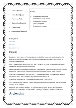  Fusha e Amezonit
 Fusha Grand Çakos
 Fusha e La Platës
 Rrafshnalta e Guajanës
 Pllaja e Brazilit
 Rrafshnaljta e Patagonisë
Hidrografia
Amazoni
La Plata
Lumi Orinoko
Bimesia
Bota bimore dhe shtazore e Amerikes Jugore është e lidhur ngusht me kushtet klimatike. Ato
kanë mundësuar që bota bimore dhe shtazore e Amerikës Jugore të jetë shumë e pasur, e
zhvilluar dhe e llojllojsme.
Zona e pyjeve ekuatoriale, shtrihet në dy anët e ekuatorit . Kjo zonë është e pasur me pyje të
pashkelura, që nga vendasit quhenselvase.
Në veri dhe në jug të pyjeve ekuatoriale rriten kullotat e larta. Krahinat me bar të lartë në rrjedhën
e Orinokos , quhen lanose, ndërsa në Rrafshnalten e Brazilit quhen me emrin kampose.
Druri tipik i savaneve është druri shishe që ka formën e një shisheje ku grumbullohet lagështia
për stinën e thatë . këtu kultivohen kafeja, kallamsheqeri, kakao, etj.
Gjarpëri më i madh dhe më i rrezikshëm është Anakonda, i gjatë 100 m.
Duke shkuar në jug të Amerikës Jugopre, savanet zëvënsohen me barishta të ulta, që popullsia
vendase i quan pampase.
Pampaset zënë sipërfaqe të mëdha në Argjentinë, Paraguaj dhe Uruguaj. Ky rajon është i
përshtatshëm për zhvillimin e blegtorisë dhe është rajon i drithërave dhe bimëve industriale.
Argjentina
Klima
 Zona e klimës ekuatoriale
 Zona e klimës subekuatoriale
 Zona e klimës tropikale
 Klima subtropikale
 Zona e klimës mesatare
 