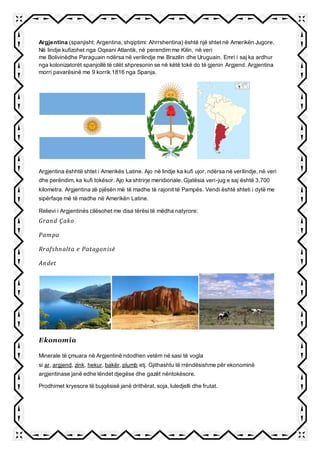 Argjentina (spanjisht: Argentina, shqiptimi: Ahrrshentina) është një shtet në Amerikën Jugore.
Në lindje kufizohet nga Oqeani Atlantik, në perendim me Kilin, në veri
me Bolivinëdhe Paraguain ndërsa në verilindje me Brazilin dhe Uruguain. Emri i saj ka ardhur
nga kolonizatorët spanjollë të cilët shpresonin se në këtë tokë do të gjenin Argjend. Argjentina
morri pavarësinë me 9 korrik 1816 nga Spanja.
Argjentina ëshhtë shtet i Amerikës Latine. Ajo në lindje ka kufi ujor, ndërsa në verilindje, në veri
dhe perëndim, ka kufi tokësor. Ajo ka shtrirje meridionale. Gjatësia veri-jug e saj është 3,700
kilometra. Argjentina zë pjësën më të madhe të rajonit të Pampës. Vendi është shteti i dytë me
sipërfaqe më të madhe në Amerikën Latine.
Relievi i Argjentinës cilësohet me disa tërësi të mëdha natyrore:
Grand Çako
Pampa
Rrafshnalta e Patagonisë
Andet
Ekonomia
Minerale të çmuara në Argjentinë ndodhen vetëm në sasi të vogla
si ar, argjend, zink, hekur, bakër, plumb etj. Gjithashtu të rrëndësishme për ekonominë
argjentinase janë edhe lëndet djegëse dhe gazët nëntokësore.
Prodhimet kryesore të bujqësisë janë drithërat, soja, luledjelli dhe frutat.
 