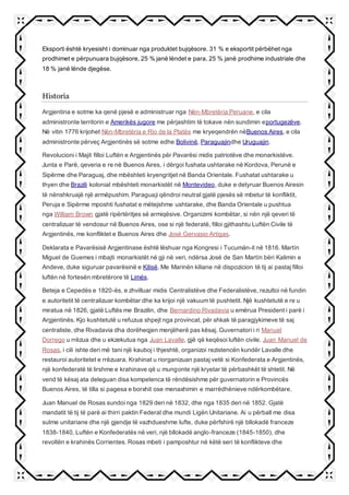 Eksporti është kryesisht i dominuar nga produktet bujqësore. 31 % e eksportit përbëhet nga
prodhimet e përpunuara bujqësore, 25 % janë lëndet e para, 25 % janë prodhime industriale dhe
18 % janë lënde djegëse.
Historia
Argjentina e sotme ka qenë pjesë e administruar nga Nën-Mbretëria Peruane, e cila
administronte territorin e Amerikës jugore me përjashtim të tokave nën sundimin eportugezëve.
Në vitin 1776 krijohet Nën-Mbretëria e Rio de la Platës me kryeqendrën nëBuenos Aires, e cila
administronte përveç Argjentinës së sotme edhe Bolivinë, Paraguajindhe Uruguajin.
Revolucioni i Majit filloi Luftën e Argjentinës për Pavarësi midis patriotëve dhe monarkistëve.
Junta e Parë, qeveria e re në Buenos Aires, i dërgoi fushata ushtarake në Kordova, Perunë e
Sipërme dhe Paraguaj, dhe mbështeti kryengritjet në Banda Orientale. Fushatat ushtarake u
thyen dhe Brazili kolonial mbështeti monarkistët në Montevideo, duke e detyruar Buenos Airesin
të nënshkruajë një armëpushim. Paraguaji qëndroi neutral gjatë pjesës së mbetur të konfliktit,
Peruja e Sipërme mposhti fushatat e mëtejshme ushtarake, dhe Banda Orientale u pushtua
nga William Brown gjatë ripërtëritjes së armiqësive. Organizimi kombëtar, si nën një qeveri të
centralizuar të vendosur në Buenos Aires, ose si një federatë, filloi gjithashtu Luftën Civile të
Argjentinës, me konfliktet e Buenos Aires dhe José Gervasio Artigas.
Deklarata e Pavarësisë Argjentinase është lëshuar nga Kongresi i Tucumán-it në 1816. Martín
Miguel de Guemes i mbajti monarkistët në gji në veri, ndërsa José de San Martín bëri Kalimin e
Andeve, duke siguruar pavarësinë e Kilisë. Me Marinën kiliane në dispozicion të tij ai pastaj filloi
luftën në fortesën mbretërore të Limës.
Beteja e Cepedës e 1820-ës, e zhvilluar midis Centralistëve dhe Federalistëve, rezultoi në fundin
e autoritetit të centralizuar kombëtar dhe ka krijoi një vakuum të pushtetit. Një kushtetutë e re u
miratua në 1826, gjatë Luftës me Brazilin, dhe Bernardino Rivadavia u emërua President i parë i
Argjentinës. Kjo kushtetutë u refuzua shpejt nga provincat, për shkak të paragjykimeve të saj
centraliste, dhe Rivadavia dha dorëheqjen menjëherë pas kësaj. Guvernatori i ri Manuel
Dorrego u rrëzua dhe u ekzekutua nga Juan Lavalle, gjë që keqësoi luftën civile. Juan Manuel de
Rosas, i cili ishte deri më tani një kauboj i thjeshtë, organizoi rezistencën kundër Lavalle dhe
restauroi autoritetet e rrëzuara. Krahinat u riorganizuan pastaj vetë si Konfederata e Argjentinës,
një konfederatë të lirshme e krahinave që u mungonte një kryetar të përbashkët të shtetit. Në
vend të kësaj ata deleguan disa kompetenca të rëndësishme për guvernatorin e Provincës
Buenos Aires, të tilla si pagesa e borxhit ose menaxhimin e marrëdhënieve ndërkombëtare.
Juan Manuel de Rosas sundoi nga 1829 deri në 1832, dhe nga 1835 deri në 1852. Gjatë
mandatit të tij të parë ai thirri paktin Federal dhe mundi Ligën Unitariane. Ai u përball me disa
sulme unitariane dhe një gjendje të vazhdueshme lufte, duke përfshirë një bllokadë franceze
1838-1840, Luftën e Konfederatës në veri, një bllokadë anglo-franceze (1845-1850), dhe
revoltën e krahinës Corrientes. Rosas mbeti i pamposhtur në këtë seri të konflikteve dhe
 
