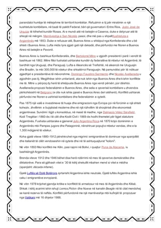 parandaloi humbje të mëtejshme të territorit kombëtar. Refuzimin e tij për miratimin e një
kushtetute kombëtare, në bazë të paktit Federal, bëri që guvernatori i Entre Rios, Justo José de
Urquiza të kthehet kundër Rosas. Ai e mundi atë në betejën e Caseros, duke e detyruar atë të
shkojë në mërgim. Marrëveshja e San Nicolás pasoi, dhe më pas u shpallKushtetuta e
Argjentinës më 1853. Duke e refuzuar atë, Buenos Aires u shkëput nga Konfederata dhe u bë
shteti i Buenos Aires. Lufta midis tyre zgjati gati një dekadë, dhe përfundoi me fitoren e Buenos
Aires në betejën e Pavonit.
Buenos Aires iu bashkua Konfederatës, dhe Bartolomé Mitre u zgjodh presidenti i parë i vendit të
bashkuar në 1862. Mitre filloi fushatat ushtarake kundër dy federalëve të mbetur në Argjentinë, të
bardhët nga Uruguaji, dhe Paraguaji. Lufta e Aleancës së Trefishtë, në aleancë me Uruguajin
dhe Brazilin, la mbi 300,000 të vdekur dhe shkatërroi Paraguajin. Në pamundësi për të ndikuar
zgjedhjet e presidentëve të mëvonshme, Domingo Faustino Sarmiento dhe Nicolás Avellaneda u
zgjodhën pas tij. Megjithëse ishin unitarianë, ata nuk ishin nga Buenos Aires dhe kishin konflikte
me të. Mitre u përpoq dy herë të shkëpuste Buenos Aires nga vendi përsëri, por dështoi.
Avellaneda propozoi federalizimin e Buenos Aires, dhe selia e qeverisë kombëtare u zhvendos
përkohësisht në Belgrano (e cila nuk ishte pjesë e Buenos Aires deri atëherë). Konflikti ushtarak
përfundoi me fitoren e ushtrisë kombëtare dhe federalizimin e qytetit.
Pas 1875 një valë e investimeve të huaja dhe emigracioni nga Evropa çoi në forcimin e një shteti
koheziv, zhvillimin e bujqësisë moderne dhe në një rizhvillim të shoqërisë dhe ekonomisë
argjentinase. Sundimi i ligjit u konsolidua, në masë të madhe, nga Dalmacio Vélez Sársfield,
Kodi Tregëtar i 1860-ës i të cilit dhe Kodit Civil i 1869-ës hodhi themelet për ligjet statutore
Argjentinës. Fushata ushtarake e gjeneral Julio Argentino Roca në 1870 krijoi dominimin e
Argjentinës mbi Pampas jugore dhe Patagoninë, nënshtruar popujt e mbetur vendas, dhe e la
1,300 indigjenë të vdekur.
Koha gjatë viteve 1880-1912 përshkruhet nga migrimi i emigrantëve të dominuar nga spanjollët
dhe italianët të cilët vendoseshin në qytete dhe në të ashtuquajturat "koloni".
Në vitin 1893 filloi konflikti me Kilin, pasi rajoni në Bolivi, i quajtur Puna de Atacama, iu
bashkëngjit Argjentinës.
Brenda viteve 1912 dhe 1946 bëhet disa herë ndërrimi në mes të qeverive demokratike dhe
diktatorëve. Para së gjithash vitet e ’30 të këtij shekullit mbahen mend si vitet e mëdha
(spanjisht: década infame).
Gjatë Luftës së Dytë Botërore zyrtarisht Argjentina ishte neutrale. Gjatë luftës Argjentina ishte
caku i emigrantëve evropianë.
Në vitin 1978 krijohet gjendja kritike e konfliktit të armatosur në mes të Argjentinës dhe Kilisë.
Shkak i këtij acarimi ishin ishujt Lemox,Picton dhe Nueva në kanalin Beagle në të cilat mendohej
se kanë rezerva të naftës. Konflikti përfundonë me një marrëveshje mbi kufinjët të propozuar
nga Vatikani më 16 dhjetor 1988.
 