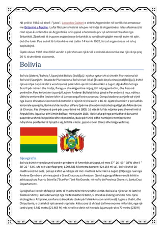 Në prill të 1982-së shefi i "jutes", Leopoldo Galtieri e shtinë Argjentinën në konflikt të armatosur
me Britaninë e Madhe. Lufta filloi për shkak të ishujve në lindje të Argjentinës (Islas Malvinas) të
cilat sipas kushtetutës së Argjentinës ishin pjesë e federatës por që administroheshin nga
Britanikët. Zbarkimit të trupave argjentinase britanikët ju kundërpërgjigjën me një sulm në ajër,
det dhe tokë. Pas sulmit të britanikëve më datën 14 korrik 1982, forcat argjentinase në ishuj
kapitullojnë.
Gjatë viteve 1998 dhe 2002 vendin e përshkruan një krizë e rrëndë ekonomike me një rënje prej
20 % të zhvillimit ekonomik.
Bolivia
Bolivia(Listeni /bəlɪviə/,Spanjisht:Bolivia[boliβja],i njohurzyrtarishtsi shtetinPlurinational së
Bolivisë (Spanjisht:Estadode PlurinacionalBolivinivel lokal:[Estadode pluɾinasjonal βoliβja]),është
një vendpa dalje në dete vendosurnë perëndim-qendrore Amerikëne Jugut.Ajokufizohetnga
Brazili përnë veri dhe lindje,Paraguai dhe Argjentinanë jug,Kili në jugperëndim, dhe Perunë
perëndim.Parakolonizimitspanjoll,rajoni Andevei Bolivisë ishte pjesë e Perandorisë Inca,ndërsa
ultësiraveriore dhe lindoreishintë banuarangafisete pavarura.Conquistadorsspanjolle që vijnë
nga Cuzco dhe Asuncionmorënkontrolline rajonitnë shekulline 16-të.Gjatë shumicëne periudhës
koloniale spanjolle,Boliviaishtei njohursi PeruEpërme dhe administrohetngaGjykataMbretërore
të Charcas.Pas thirrjessë parë përpavarësinë në 1809, 16 vite të luftësndjekurparathemelimittë
Republikës,i quajturpërSimónBolívar,më 6 gusht1825. Boliviakaqë nga periudhatë duruartë
paqëndrueshmërisë politikedhe ekonomike,dukepërfshirëedhe humbjene territorevetë
ndryshme periferike të fqinjëte saj,të tillasi Acre,pjesë e GranChaco dhe brigjeve të saj.
Gjeografia
Boliviaështë e vendosurnë zonënqendrore të Amerikëssë Jugut,në mes57 ° 26'-69 ° 38'W dhe 9 °
38'-22 ° 53'S. Me një sipërfaqe prej 1.098.581 kilometrakatrorë (424.164 mi sq),Bolivi është 28-
madhi vendnë botë,porajo është vendi i pestë më i madhnë Amerikëne Jugut,[39] e zgjeruarnga
Andeve Qendrore përmespjesë e GranChaco aq sa Amazon.Qendragjeografike e venditështë e
ashtuquajturaPuertoEstrella("StarPort") në RíoGrande,në nuflode ProvincaChavezit,SantaCruz
Departamenti.
Gjeografiae venditshfaqnjë larmi të madhe të terrenevedhe klimat.Boliviakanjë nivel të lartë të
biodiversitetit,i konsideruarnjë ngamë të madhe në botë,si dhe disaekoregjione me nën-njësi
ekologjike si Altiplano,rainforeststropikale (dukepërfshirëAmazonrainforest),luginae thatë,dhe
Chiquitania,e cilaështë një savanëtropikale.Këtozonatë shfaqë dallimeenormenë lartësi,nganjë
lartësi prej 6.542 metra(21.463 ft) mbi niveline detitnë NevadoSajamapërafro70 metra (230 ft)
 