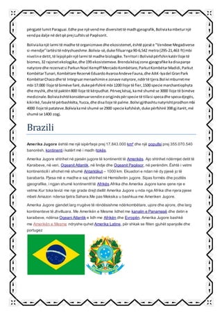 përgjatë lumitParaguai.Edhe pse një vendme diversitettë madhgjeografik,Boliviakambeturnjë
vendpa dalje në detqë prej Luftëssë Paqësorit.
Boliviakanjë larmi të madhe të organizmave dhe ekosistemet,është pjesë e "Vendeve Megadiverse
si-mendje"lartësitë ndryshueshme.Bolivia-së,duke filluarnga90-6,542 metra (295-21,463 ft) mbi
niveline detit,të lejojëpërnjë larmi të madhe biologjike.Territori i Bolivisëpërfshinkatërlloje të
biomes,32 rajonetekologjike,dhe 199 ekosistemeve.Brendakësaj zone gjeografike kadisaparqe
natyrore dhe rezervatsi ParkunNoel Kempff MercadoKombëtare,ParkutKombëtarMadidi,Parkut
KombëtarTunari,Kombëtare Rezervë EduardoAvaroaAndeveFauna,dhe AAK-Iyadel GranPark
KombëtarChacodhe të Integruarmenaxhimine zonave natyrore,ndërtë tjera.Bolivi mburretme
mbi 17.000 lloje të bimëve farë,dukepërfshirë mbi 1200 lloje të fier,1500 specie marchantiophyta
dhe myshk,dhe të paktën800 lloje të kërpudhat.Përveçkësaj,kamë shumë se 3000 lloje të bimëve
medicinale.Boliviaështëkonsideruarvendine origjinëspërspecie të tillasi specadhe specadjegës,
kikirikë,fasuletë përbashkëta,Yucca,dhe disalloje të palme.Bolivi gjithashtunatyrishtprodhonmbi
4000 lloje të patateve.Boliviakamë shumë se 2900 specie kafshësh,duke përfshirë 398 gjitarët,më
shumë se 1400 zogj.
Brazili
Amerika Jugore është me një sipërfaqe prej 17.843.000 km² dhe një popullsi prej 355.070.540
banorësh, kontinenti i katërt më i madh itokës.
Amerika Jugore shtrihet në pjesën jugore të kontinentit të Amerikës. Ajo shtrihet ndërmjet detit të
Karaibeve, në veri, Oqeanit Atlantik, në lindje dhe Oqeanit Paqësor, në perëndim. Është i vetmi
kontinenticili i afrohet më shumë Antarktikut – 1000 km. Ekuadori e ndan në dy pjesë jo të
barabarta. Pjesa më e madhe e saj shtrihet në Hemisferën jugore. Sipas formës dhe pozitës
gjeografike, i ngjan shumë kontinentit të Afrikës.Afrika dhe Amerika Jugore kane qene nje e
vetme.Kur toka levizi me nje grade drejt diellit Amerika Jugore u nda nga Afrika dhe njera pjese
mbeti Amazon ndersa tjetra Sahara.Me pas Meksika u bashkua me Ameriken Jugore.
Amerika Jugore gjendet larg rrugëve të rëndësishme ndërkombëtare, ujore dhe ajrore, dhe larg
kontinenteve të zhvilluara. Me Amerikën e Mesme lidhet me kanalin e Panamasë dhe detin e
karaibeve, ndërsa Oqeani Atlantik e lidh me Afrikën dhe Evropën. Amerika Jugore bashkë
me Amerikën e Mesme ndryshe quhet Amerika Latine, për shkak se fliten gjuhët spanjolle dhe
portugez
 