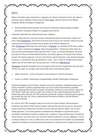 Relievi
Relievi i Amerikës Jugore është shum i ngjashëm me relievin e Amerikës Veriore. Në relievin e
Amerikës Jugore dallojmë tri tërësi natyrore: Malet Ande, Ultësirat Qendrore dhe Pllajat e
Guajanës, Brazilit dhe pllajën e Patagonisë.
 Andet (Kordileret) janë vargmale të rrudhosura të cilat kanë shtrirje përgjatë bregdetit
perëndimor të Oqeanit Paqësor në një gjatësi prej 7200 km.
Andet janë mjaft labile dhe njëherësh janë zonë vullkanike.
Vullkane aktive dhe më së shumti të shuara ndërmjet Kolumbisë dhe Ekuadorit. Vullkani më i
njohur është Chimborazo. Anët lindore të Andeve janë të pasura me minerale, ndërsa në Andet
veriore janë të vendosura vendbanimet me lartësi më të madhe mbidetare në
botë. Chimborazo është maja më e lartë malore në Ekvador, me një lartësi 6,267 metra, vullkan i
shuar, ju takon vargmaleve të Andeve. Sipas disa gjeografëve , Chimborazo është maja më e
lartë në botë (nëse llogaritet lartësia nga bërthama e Tokës, e jo lartësia mbidetare). Kjo është
për shkak se Toka nuk është krejtësisht sferike, por është e zgjeruar në ekuador dhe e shtypur
në pole. Për shkak të zgjerimit (i cili arrin rreth 20 km) maja Chimborazo e cila ndodhet pothuajse
në ekuator, e që është më larg nga bërthama e Tokës - mesi i Tokës se sa Mali Everest. Edhe
majat e tjera të larta malore janë më larg nga mesi i Tokës se sa Mali Everest.
Aconcagua (në gjuhën spanjolle Cerro Aconcagua) është një mal në Argjentinë jo larg nga kufiri
me Kilin me majën me të njejtin emër Ande 6.960 metra në hemisferën jugore.
 Ultësira Qendrore Fusha e Orinokos Fusha e Amezonit Fusha Grand Çakos
 Fusha e La Platës Rrafshnalta e GuajanësPllaja e Brazilit Rrafshnaljta e Patagonisë
Rrënjët etimologjike të termit “Brazil” vështirë se mund të rindërtohet. Filologët brazilianë kanë
hedhur mendimin se fjala ka prejardhje kelte, por mund të jetë përfundimisht me zanafillë
fenikase. Gjatë epokës koloniale, kronistët e kohës filluan përdorimin e emrit “Brazil.” Sipas tyre,
emri “Brazil” rrjedh nga “pema e brazilit” (pau-brasil), dru që u solli kolonizatorëve levërdi të
mëdha ekonomike. Në shek. XVI filloi përdorimi i demonimit “brazilian” (brasileiro) për tregtarët e
pau-brasilit Në shek. XIX vendi u quajt zyrtarisht Perandoria e Brazilit e më pas Shtetet e
Bashkuara të Brazilit.
Kur vijnë në prill 1500 në brigjet e asaj që më vonë do të njihet si Brazili, flota portugeze e
komanduar nga Álvares Pedro Cabral ka gjetur njerëz primitiv që kane banuar aty. Ata janë të
ndarë në disa fise të dallueshme, që luftuan mes tyre dhe që ndanë të njëjtën Tupi-Guarani
familje gjuhësore. "burrat ishin gjahtarë, peshkatarë dhe mbledhësit e ushqimit dhe gratë u
encharged e aktivitetit të reduktuar bujqësore që u praktikuar." Disa prej fiseve ishin nomadë dhe
ndenjur të tjera, ata e dinin zjarri, por nuk hedh metali dhe disa ishin kanibale. Zgjidhjen u iniciua
në mënyrë efektive në 1534, kur Mbreti Dom João III ka ndarë territorin brazilian në dymbëdhjetë
captaincies trashëguar që do të qeveriset nga anëtarët e e fisnikërisë më të vogël apo procedurë
 