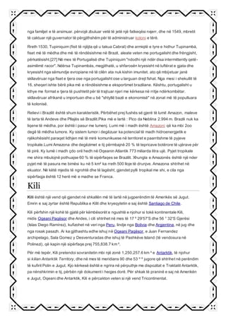 nga familjet e të arsimuar. përvojë zbuluar vetë të jetë një fatkeqësi nxjerr, dhe në 1549, mbretit
të caktuar një guvernator të përgjithshëm për të administruar koloni e tërë.
Rreth 1530, Tupiniquim (fisit të njëjta që u takua Cabral) dhe armiqtë e tyre e hidhur Tupinambá,
fiset më të mëdha dhe më të rëndësishme në Brazil, aleate veten me portugalisht dhe frëngjisht,
përkatësisht.[27] Në mes të Portugalisë dhe Tupiniquim "ndodhi një ndër disa intermittently qetë-
asimilimit racor". Ndërsa Tupinambás, megjithatë, u shfarosën kryesisht në luftërat e gjata dhe
kryesisht nga sëmundje evropiane në të cilën ata nuk kishin imunitet. ato që mbijetuar janë
skllavëruar nga fiset e tjera ose nga portugalisht ose u larguan drejt fshat. Nga mesi i shekullit të
16, sheqeri ishte bërë pika më e rëndësishme e eksportimet braziliane. Kështu, portugalisht u
kthye me format e tjera të pushtetit për të trajtuar njeri me kërkesa në rritje ndërkombëtar.
skllavëruar afrikanë u importuan dhe u bë "shtyllë bazë e ekonomisë" në zonat më të populluara
të kolonisë.
Relievi i Brazilit është shum karakteristik. Përbëhet prej fushës së gjerë të lumit Amazon, maleve
të larta të Andeve dhe Pllajës së Brazilit.Pika më e lartë : Pico da Neblina 2.994 m. Brazili nuk ka
liqene të mëdha, por është i pasur me lumenj. Lumi më i madh është Amazoni që ka mbi 2oo
degë të mëdha lumore. Ky sistem lumor i degëzuar ka potencial të madh hidroenergjetik e
njëkohësisht paraqet lidhjen më të mirë komunikuese në territoret e paarritshme të pyjeve
tropikale.Lumi Amazona dhe degëzimet e tij përmbajnë 20 % të tepricave botërore të ujërave për
të pirë. Ky lumë i madh çdo orë hedh në Oqeanin Atlantik 773 miliarda litra ujë. Pyjet tropikale
me shira mbulojnë pothuajse 60 % të sipërfaqes se Brazilit. Xhungla e Amazonës është një nder
pyjet më të pasura me bimësi ku në 5 km² ka rreth 500 lloje të drunjve. Amazona shtrihet në
ekuator. Në këtë mjedis të ngrohtë dhe të lagësht, gjendet pylli tropikal me shi, e cila nga
sipërfaqja është 12 herë më e madhe se Franca.
Kili
Kili është një vend që gjendet në shkallën më të lartë në jugperëndim të Amerikës së Jugut.
Emrin e saj zyrtar është Republika e Kilit dhe kryeqytetin e saj është Santiago de Chile.
Kili përfshin një kohë të gjatë për këmbësorët e ngushtë e njohur si tokë kontinentale Kili,
midis Oqeani Paqësor dhe Andes, i cili shtrihet në mes të 17 º 29'57'S dhe 56 ° 32'S Gjerësi
(Islas Diego Ramírez), kufizohet në veri nga Peru, lindje nga Bolivia dhe Argjentina, në jug dhe
nga rosak pasazh. Ai ka gjithashtu edhe ishuj në Oqeani Paqësor, e Juan Fernandez
archipelago, Sala Gomez y Desventuradas dhe ishuj të Pashkëve Island (të vendosura në
Polinezi), që kapin një sipërfaqe prej 755,838.7 km ².
Për më tepër, Kili pretendoi sovranitetin mbi një zonë 1,250,257.6 km ² e Antarktik, të njohur
si kilian Antarktik Territory, dhe në mes të meridians 90 dhe 53 º º jugore që shtrihet në perëndim
të kufirit Polin e Jugut. Kjo kërkesë është e ngrira në përputhje me dispozitat e Traktatit Antarktik,
pa nënshkrimin e tij, përbën një dokument i heqjes dorë. Për shkak të praninë e saj në Amerikën
e Jugut, Oqeani dhe Antarktik, Kili e përcakton veten si një vend Tricontinental.
 