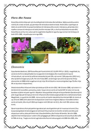 Flora dhe Fauna
KostaRika është shtëpi përnjë shumëllojshmëri të bimëve dhe kafshëve.Ndërsavendikavetëm
rreth0,1% e toke në botë,ajopërmban5% të biodiversitetitnë botë.Rreth25% e sipërfaqessë
tokëssë venditështë në parqetkombëtare të mbrojturadhe zonate mbrojtura,përqindjamë e
madhe e zonave të mbrojturanë botë (zhvillimmesatar13%,e zhvilluarbotabotamesatar8%).
KostaRika ka arriturme suksesqë të zvogëlohetshpyllëzimi ngadisanganormat më të këqijanë
botë 1973-1989, në pothuajse zeronga 2005.
Ekonomia
SipasBankësBotërore,GDPKostaRika përfrymë është US $ 12,874 PPP(si i 2013); megjithatë,ky
vendnë zhvillimende përballetme mungesëtë mirëmbajtjesdhe investimevetë rejanë
infrastrukturë,një normë të varfërisë vlerësohettë jetë 23%,një normë 7,8% papunësi (2012 est.),
dhe një deficittregtarprej 5,2%.Përvitinfiskal 2007, vendi tregoi një suficittë qeverisë.Rritja
ekonomike në 2008 është zvogëluarnë një rritje 3% në fytyrëne recesionitglobal (nga7% dhe rritje
9% në dyvitete mëparshme).
ShkallaKostaRikainflacionitishte një vlerësuar4,5% në vitin2012. Më 16 tetor 2006, një sistemi ri i
këmbimittë monedhësuprezantua,duke i lejuarvlerae zorrëssë trashë KDF të notonnë mesdy
bandave siçbërë më parë nga Kili.Objektivi i kësaj politike ishtepërtë lejuarBankënQendroreqë të
jetë në gjendje përtë trajtuarmë mirë inflacionindhe të dekurajojë përdorimine dollarëamerikanë.
Megjithatë,si e gushttë vitit2009, vlerae zorrëssë trashë ndaj dollaritkarënë për86% të vlerëssë
saj në fund-2006 (shihzakonishtnë dispozicionListatForex tregtare).Njësiae monedhësështëe
zorrëssë trashë,dhe në prill 2014 ajo tregtonrreth550 deri në US $, dhe rreth760 colonesndaj
euros.
Qeveriaqendrore ofronpërjashtimngataksatpër ata të gatshëmpërtë investuarnë vend.Disa
korporatatglobale të teknologjisësë lartë kanë filluartashmë në zhvillimnë këtë zonë dhe janë
eksportuarmallra,duke përfshirë Intel,GlaxoSmithKline,dhe Procter&Gamble.Në vitin2006,
objektitIntel mikroprocesori vetëmishte përgjegjëspër20% të eksporteve të CostaRicandhe 4,9%
të PBB-së së saj. Tregtiame Azinë Juglindoredhe Rusinëlulëzuargjatë vitit2004 dhe 2005, dhe
 
