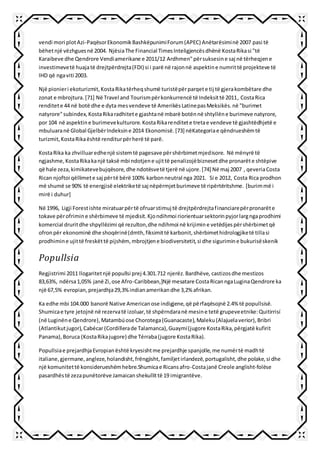 vendi mori plotAzi-PaqësorEkonomikBashkëpunimiForum(APEC) Anëtarësiminë 2007 pasi të
bëhetnjë vëzhguesnë 2004. NjësiaThe Financial TimesInteligjencësdhënë KostaRikasi "të
Karaibeve dhe Qendrore Vendiamerikane e 2011/12 Ardhmen"përsuksesine saj në tërheqjene
investimevetë huajatë drejtpërdrejta(FDI) si i parë në rajonnë aspektine numrittë projekteve të
IHD që ngaviti 2003.
Një pionieri ekoturizmit,KostaRikatërheqshumë turistëpërparqete tij të gjerakombëtare dhe
zonat e mbrojtura.[71] Në Travel and Tourismpërkonkurrencë të Indeksittë 2011, CostaRica
renditete 44 në botë dhe e dyta mesvendeve të AmerikësLatinepasMeksikës.në "burimet
natyrore"subindex,KostaRikaradhitete gjashtanë mbarë botënnë shtyllëne burimeve natyrore,
por 104 në aspektine burimevekulturore.KostaRikarenditete tretae vendeve të gjashtëdhjetë e
mbuluaranë Global GjelbërIndeksine 2014 Ekonomisë.[73] nëKategoriae qëndrueshëmtë
turizmit,KostaRikaështë renditurpërherë të parë.
KostaRika ka zhvilluaredhenjë sistemtë pagesave përshërbimetmjedisore. Në mënyrë të
ngjashme,KostaRikakanjë taksë mbi ndotjene ujittë penalizojëbiznesetdhe pronarëte shtëpive
që hale zeza,kimikatevebujqësore,dhe ndotësvetë tjerë në ujore.[74] Në maj 2007 , qeveriaCosta
Rican njoftoi qëllimete saj përtë bërë 100% karbonneutral nga 2021. Si e 2012, Costa Rica prodhon
më shumë se 90% të energjisë elektriketë saj nëpërmjetburimeve të ripërtëritshme. [burimmë i
mirë i duhur]
Në 1996, Ligji Forestishte miratuarpërtë ofruarstimuj të drejtpërdrejtafinanciarepërpronarëte
tokave përofrimine shërbimeve të mjedisit.Kjondihmoi riorientuarsektorinpyjorlargngaprodhimi
komercial druritdhe shpyllëzimi që rezulton,dhe ndihmoi në krijimine vetëdijespërshërbimetqë
ofronpër ekonominë dhe shoqërinë(dmth,fiksimittë karbonit,shërbimethidrologjiketë tillasi
prodhimine ujittë freskëttë pijshëm,mbrojtjene biodiversitetit,si dhe sigurimine bukurisëskenik
Popullsia
Regjistrimi 2011 llogaritetnjë popullsi prej 4.301.712 njerëz.Bardhëve, castizosdhe mestizos
83,63%, ndërsa1,05% janë Zi,ose Afro-Caribbean,]Një mesatare CostaRicanngaLuginaQendrore ka
një 67,5% evropian,prejardhja29,3%indianamerikandhe 3,2% afrikan.
Ka edhe mbi 104.000 banorë Native Americanose indigjene,që përfaqësojnë 2.4% të popullsisë.
Shumicae tyre jetojnë në rezervatë izoluar,të shpërndaranë mesine tetë grupeveetnike:Quitirrisí
(në Luginëne Qendrore),Matambúose Chorotega(Guanacaste),Maleku(Alajuelaverior),Bribri
(Atlantikutjugor),Cabécar(Cordillerade Talamanca),Guaymí(jugore KostaRika,përgjatë kufirit
Panama),Boruca (KostaRikajugore) dhe Térraba(jugore KostaRika).
Popullsiae prejardhjaEvropianështë kryesishtme prejardhje spanjolle,me numërtë madhtë
italiane,gjermane,angleze,holandisht,frëngjisht,familjetirlandezë,portugalisht,dhe polake,si dhe
një komunitettë konsiderueshëmhebre.Shumicae Ricansafro-Costajanë Creole anglisht-folëse
pasardhëstë zezapunëtorëve Jamaicanshekullittë 19 imigrantëve.
 