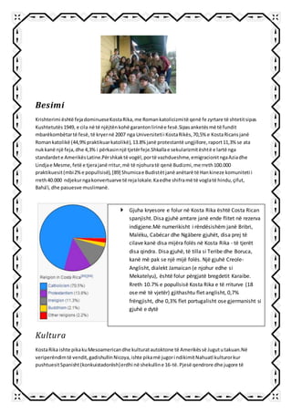Besimi
Krishterimi është fejadominueseKostaRika,me Romankatolicizmitë qenë fe zyrtare të shtetitsipas
Kushtetutës1949, e cila në të njëjtënkohë garantonlirinëe fesë.Sipasanketësmë të fundit
mbarëkombëtartë fesë, të kryernë 2007 nga Universitetii KostaRikës,70,5% e KostaRicansjanë
Romankatolikë (44,9%praktikuarkatolikë),13.8% janë protestantë ungjillore,raport11,3% se ata
nukkanë një feja,dhe 4,3% i përkasinnjë tjetërfeje.Shkallae sekularizmitështë e lartë nga
standardete AmerikësLatine.Përshkaktë vogël,portë vazhdueshme,emigracionitngaAziadhe
Lindjae Mesme,fetë e tjerajanë rritur,më të njohuratë qenë Budizmi,me rreth100.000
praktikuesit(mbi2%e popullsisë),[89] Shumicae Budistëtjanë anëtarë të Hankineze komuniteti i
rreth40.000 ndjekurngakonvertuarve të rejalokale.Kaedhe shiframë të voglatë hindu,çifut,
Bahá'í, dhe pasuesve muslimanë.
Kultura
KostaRika ishte pikakuMesoamericandhe kulturatautoktone të Amerikëssë Jugututakuan.Në
veriperëndimtë vendit,gadishullinNicoya,ishte pikamë jugori ndikimitNahuatl kulturorkur
pushtuesitSpanisht(konkuistadorësh)erdhi në shekulline 16-të. Pjesë qendrore dhe jugore të
 Gjuha kryesore e folur në Kosta Rika është Costa Rican
spanjisht. Disa gjuhë amtare janë ende flitet në rezerva
indigjene.Më numerikisht i rëndësishëm janë Bribri,
Maléku, Cabécar dhe Ngäbere gjuhët, disa prej të
cilave kanë disa mijëra folës në Kosta Rika - të tjerët
disa qindra. Disa gjuhë, të tilla si Teribe dhe Boruca,
kanë më pak se një mijë folës. Një gjuhë Creole-
Anglisht, dialekt Jamaican (e njohur edhe si
Mekatelyu), është folur përgjatë bregdetit Karaibe.
Rreth 10.7% e popullsisë Kosta Rika e të rriturve (18
ose më të vjetër) gjithashtu flet anglisht, 0,7%
frëngjisht, dhe 0,3% flet portugalisht ose gjermanisht si
gjuhë e dytë
 
