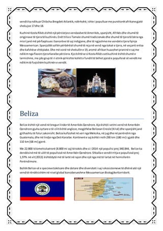 venditkandikuarChibcha.Bregdeti Atlantik,ndërkohë,ishte i populluarme punëtorëtafrikanegjatë
shekujve 17dhe 18.
Kuzhinë KostaRikësështë njëpërzierjee vendasëvetë Amerikës,spanjisht,Afrikësdhe shumëtë
origjinave të tjeratë kuzhinës.Enëttillasi Tamale shumë tradicionale dhe shumë të tjeratë bëranga
misri janë më përfaqësuesi banorëve të saj indigjene,dhe të ngjashmeme vendete tjerafqinje
Mesoamerican.Spanjollëtsollënpërbërësitshumëtë rejanë vend ngatokat e tjera,në veçanti erëza
dhe kafshëve shtëpiake.Dhe më vonë në shekulline 19,aromë afrikanhuazohetpraninë e saj me
ndikimngaflavorstjeraKaraibe përziera.Kjoështëse si KostaRikëssotkuzhinë ështëshumë e
larmishme,me çdogruptë ri etnikqë kishte kohëte fundittë bëhetpjesëe popullsisë së venditme
ndikimtë fuqishëmkuzhinëne vendit.
Beliza
Belize është një vendnë bregunlindortë AmerikësQendrore.Ajoështëi vetmi vendnë Amerikën
Qendrore gjuhazyrtare e të cilitështë angleze,megjithëse BelizeanCreole(Kriol) dhe spanjishtjanë
gjithashtutë folurzakonisht.Belizekufizohetnë veri ngaMeksika,në jugdhe në perëndimnga
Guatemala,dhe në lindje ngaDeti Karaibe.Kontinente saj është rreth290 km (180 mi) i gjatë dhe
110 km(68 mi) gjerë.
Me 22.800 kilometrakatrorë (8.800 mi sq) të tokësdhe si i 2014 një popullsi prej 340.844, Belize ka
dendësinëmë të ulëttë popullsisënë AmerikënQendrore.Shkallae venditrritjae popullsisëprej
1,97% në vit(2013) ështëdytë më të lartë në rajondhe një nga më të lartatnë hemisferën
Perëndimore.
BollëkBelize-së e specievetokësore dhe detare dhe diversiteti i saj i ekosistemeve të dhënëatë një
vendtë rëndësishëmnë nivelglobal konsiderueshme MesoamericanBiologjikeKorridorit.
 