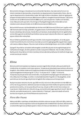 Belize është në bregune Karaibeve të veriutAmerikënQendrore.Ajondannjë kufi në veri me
shtetinmeksikantë QuintanaRoo,në perëndimme departamentine Guatemalëse Peten,dhe në
jugme departamentine Guatemalëse Izabal.Në lindje në Detine Karaibeve,i dytë më i gjatë gumë
pengesë në botë krahëtshumë prej 386 kilometra(240mi) e bregdetitkryesishtkënetor.[35] zonë e
venditarrinnë 22.960 kilometrakatrorë (8865 sq mi),një zonë pakmë e madhe se El Salvador,
Izrael,MassachusettsapoUells.Shumë lagunaTë përgjatë brigjeve dhe në brendësi veriore
reduktonzonënaktuale të tokësnë 21.400 kilometrakatrorë (8263 sq mi).
Belize është formuarsi një drejtkëndëshqë shtrihetrreth280 kilometra(174mi) veri-jugdhe rreth
100 kilometra(62mi) lindje-perëndim,me gjatësitotale e kufirittë tokëse 516 kilometra(321 mi).
Kursetundulatinge dylumenjve,Hondodhe Lumi Sarstoon,të përcaktojëshumë më i gjatë kufijve
veriore dhe jugore të vendit.Kufiriperëndimorvijonpaveçori natyrore dhe shkonveri-jugpërmes
pyjeve ultësirë dhe malorpllajë.
Në veri të Belize përbëhetkryesishtngae sheshtë,fushamoçalore bregdetare,në vende pyjore
rëndë.Floraështëshumë e larmishme e konsideruarzonë të vogël gjeografike.Jugpërmbanvargtë
ulëtmalore e Maleve Majave.Pikamë e lartë në Belize ështëDelightDoyle-sënë 1124 m (3688 ft).
Gjeografi i thyerBelize-së kabërë edhe bregdetii venditdhe që jetonnë xhungël tërheqëspërtë
trafikantëve të drogës,të cilëte përdorinvendinsi një portë në Meksikë. Në vitin2011, Shtetete
Bashkuaratë shtuarBelize në listëne kombeve të konsiderohetprodhuesve të mëdhatë drogësapo
vende tranzite përnarkotik
Klima
Belize kanjë klimë tropikale me shqiptuarsezonete lagështdhe të thatë,edhe pse kadallime të
rëndësishme në modelete motitsipasrajoneve.Temperaturatndryshojnë sipaslartësisë,afërsiame
bregdetin,dhe efektetmoderuestë tregtisëverilindje erëratoff Karaibe.Temperaturatmesatare në
rajonetbregdetare të shkojnë nga24 ° C (75,2 ° F) në janar të 27 ° C (80,6 ° F) në korrik.
Temperaturatjanë pakmë të larta në brendësi,me përjashtimtë pllajatjugore të malësorëve,të
tillasi MountainPine Ridge,kuështë e rrumbullakëtdukshëm frigorifervit.Në përgjithësi,stinët
janë shënuarmë shumë ngandryshimetnë lagështi dhe reshjevesesanë temperaturë.
Reshjetmesatare ndryshonshumë,nga1350 mm (53,1 në) në veri dhe perëndimnë mbi 4500 mm
(177,2 në) në jug ekstreme.Dallimetsezonale në reshjetjanë më të mëdhanë rajonetveriore dhe
qendrore të venditku,në mesjanardhe prill ose maj,më pak se 100 mm(3,9 në) e reshjeve në
muaj.Sezoni i thatë është më e shkurtërnë jug,normalishtvetëmzgjatngashkurti në prill.Një më i
shkurtër,periudhëmë pakme shi,i njohurlokalishtsi "thatë pak",zakonishtndodhnë fundtë
korrikutose në gusht,pas fillimitfillestaretë sezonitme shi.
Flora dhe Fauna
Ndërsambi 60% e sipërfaqessë tokësBelize-së ështëe mbuluarme pyje,[42] rreth 20% e tokëssë
venditështë e mbuluarngatokae kultivuar(bujqësore) dhe vendbanimete njerëzve.[43] Savannah,
scrublanddhe ligatinave përbëjnë pjesëne mbeturtë mbuluartokësBelize-së.Ekosistemetë
 