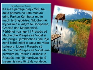 Parku Kombetar "Prespa"
Ka një sipërfaqe prej 27500 ha,
duke perbere ne kete menyre
edhe Parkun Kombetar me te
madh te Shqipërise. Ndodhet në
kryqëzimin e kufijve të Shqipërisë,
Greqisë dhe Maqedonisë.
Përbëhet nga liqeni i Prespës së
Madhe dhe Prespës së Vogël si
dhe pellgu ujëmbledhës i tyre. Kjo
zonë është mjaft e pasur me vlera
kulturore. Liqeni i Prespës së
Madhe dhe Prespës së Vogël janë
përfshirë në Parkun Ballkanik të
Prespës, me një marrëveshje të
kryeministrave të të dy vendeve.
 