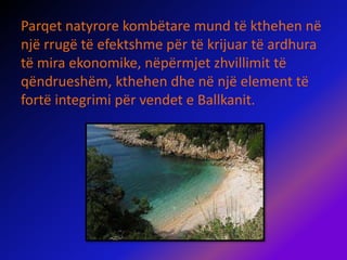 Parqet natyrore kombëtare mund të kthehen në
një rrugë të efektshme për të krijuar të ardhura
të mira ekonomike, nëpërmjet zhvillimit të
qëndrueshëm, kthehen dhe në një element të
fortë integrimi për vendet e Ballkanit.
 