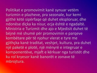 Politikat e promovimit kanë synuar vetëm
turizmin e plazheve, pra sezonale, kur kemi
gjithë këtë sipërfaqe që duhet eksploruar, dhe
ndonëse diçka ka nisur, ecja është e ngadaltë.
Ministria e Turizmit dhe ajo e Mjedisit duhet të
bëjnë më shumë për promovimin e parqeve
kombëtare për të njohur vlerat e tyre me
gjithçka kanë traditat, veshjet, kultura, pra duhet
një paketë e plotë, një mënyrë e integruar e
komponentëve, mjaft e kërkuar nga turistët dhe
ku rol kryesor kanë banorët e zonave të
mbrojtura.
 