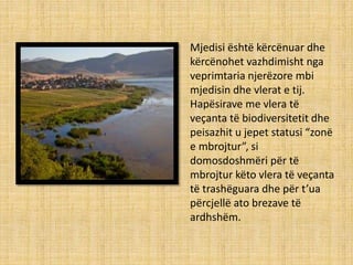 Mjedisi është kërcënuar dhe
kërcënohet vazhdimisht nga
veprimtaria njerëzore mbi
mjedisin dhe vlerat e tij.
Hapësirave me vlera të
veçanta të biodiversitetit dhe
peisazhit u jepet statusi “zonë
e mbrojtur”, si
domosdoshmëri për të
mbrojtur këto vlera të veçanta
të trashëguara dhe për t’ua
përcjellë ato brezave të
ardhshëm.
 