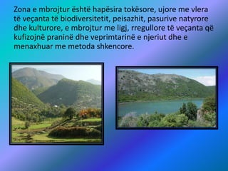 Zona e mbrojtur është hapësira tokësore, ujore me vlera
të veçanta të biodiversitetit, peisazhit, pasurive natyrore
dhe kulturore, e mbrojtur me ligj, rregullore të veçanta që
kufizojnë praninë dhe veprimtarinë e njeriut dhe e
menaxhuar me metoda shkencore.
 