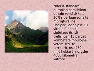 Ndërsa standardi
europian parashikon
që çdo vend të ketë
20% sipërfaqe zona të
mbrojtura, në
Shqipëri, edhe pse 10
vitet e fundit kjo
sipërfaqe është
trefishuar, 15 parqet
kombëtare mbulojnë
vetëm 16% të
territorit, ose 460
mijë hektarë, ndryshe
4600 kilometra
katrorë.
 