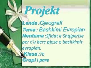 Projekt
Lenda :Gjeografi
Tema : Bashkimi Evropian
Nentema :Sfidat e Shqiperise
per t‘u bere pjese e bashkimit
evropian.
Klasa :7b
Grupi I pare
 