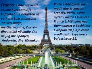 Franca eshte nje vend
shume I vecante.Ajo
kufizohet me Belgjikën në
veri, me Luksemburgun
ne veri-lindje,
me Gjermanine, Z...