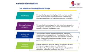 ■ The council will prepare monthly / quarterly reports on key data
points, observations and major developments in the industry,
which will be available to all stakeholders especially the bankers.
Data Analysis
■ The council will organise webinars, conferences, open house
discussions and actively participate through platforms like - Ted
Talk, to give an insight of the trade to all stakeholders and help in
solving trade related problems pertaining to Banking, GST, RBI
guidelines, ECGC matters etc.
Seminars and
workshops
■ The council will individually analyze data related to only exporters
and importers in the trade, which will help eliminate entities not
involved in the Gems and Jewellery trade.
Eliminate fictitious
companies
■ An email address will be set-up, to which the members can send
their opinions, suggestions, queries and complaints.
■ To conduct half yearly meetings with bankers to exchange critical
information, understand and address their issues.
Feedback
mechanism
General trade welfare
Our approach – initiating positive change
 