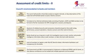 Banks should set up a long term credit risk investigation team to track, monitor and provide
intelligence information about trade members, to take informed credit decisions
Council’s recommendation to banks and members
Assessment of credit limits - II
The Government and RBI is recommended to implement an Advanced IDPMS code for banks, so
that advance remittances can be tracked and multiple payments can be avoided.
The council will provide critical data analysis at regular intervals, on key observations of the
trade that will facilitate banks to assess industry scenario.
Quantum of collateral security and concessions should be based on the credit rating,
performance, account operations, industry scenario and other external factors.
Formation of an informal arbitration body consisting of bankers, GJEPC and BDB members to be
formed to find fair resolutions for NPA management, recovery and disputes.
Insist all members to register under My KYC Bank for better information facilitation and
transparency for the banks.
Data
Analysis
Mediation
Body
Fair
collateral
security
Credit Risk
Mitigation
Team
My KYC
Bank
AIDPMS
 