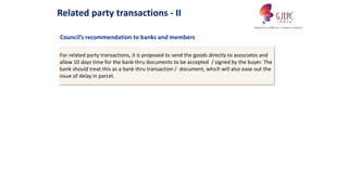 For related party transactions, it is proposed to send the goods directly to associates and
allow 10 days time for the bank thru documents to be accepted / signed by the buyer. The
bank should treat this as a bank thru transaction / document, which will also ease out the
issue of delay in parcel.
Council’s recommendation to banks and members
Related party transactions - II
 
