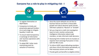 Trade
• To register themselves on
MyKYCBank.
• Companies to timely and
proactively approach lenders
at an early stage to mitigate
liquidity / credit risk.
• To ensure total transparency
in exchange of information
and business operations with
the bankers.
• To adopt ERP / other stock
maintaining tools for
valuation of inventory.
Banks
• Since the recent defaults are not due to
business failures and there is favourable
growth and robust demand, banks should
shift their outlook to “Neutral” or “Growth”
• Set up a long term credit risk investigation
team to track, monitor and provide
intelligence information about trade
members, to take informed credit decisions
• Assessing limit in Dollar terms to insulate an
exporter from exchange fluctuation in lines
with the RBI circular.
• To inform GJEPC about defaulting members
and share critical information periodically, so
that necessary actions can be taken
• Provide gold card benefits to eligible entities
Everyone has a role to play in mitigating risk - I
 