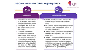 Government
• Interest equalisation scheme
to be extended to the entire
industry and not only to SMEs
• Funding the SME sector and
and smaller manufacturers
and traders.
• To provide reforms and
incentives to promote the
trade, ease of doing business
and reduction of paperwork.
• To enable a job work policy
for diamond polishing, which
is a practise followed globally.
This is also one of the reasons
for business moving to China.
Government bodies
• The RBI should remove the ceiling on the
number of DDA accounts i.e. currently 5
banks.
• ECGC should provide adequate export credit
insurance cover to protect the interest of
the trade and bankers.
• The GST council is requested to look into the
release of working capital that is blocked
due to GST.
• The RBI is recommended to implement an
Advanced IDPMS code for banks, so that
advance remittances can be tracked and
multiple payments can be avoided. Also, the
payments reflecting in the existing EDPMS
system should be updated timely.
Everyone has a role to play in mitigating risk - II
 