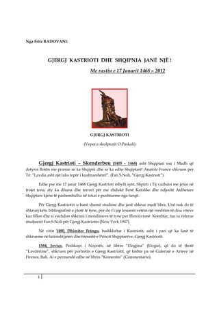 Nga Fritz RADOVANI:



             GJERGJ KASTRIOTI DHE SHQIPNIA JANË NJË !

                                      Me rastin e 17 Janarit 1468 – 2012




                                      GJERGJ KASTRIOTI

                                  (Veper e skulptorit O.Paskali)



       Gjergj Kastrioti – Skenderbeu                (1405 – 1468) asht Shqiptari ma i Madh që
detyroi Botën me pranue se ka Shqipni dhe se ka edhe Shqiptarë! Anatole France shkruen per
Té: “Lavdia asht një luks tepër i kushtueshëm!”. (Fan S.Noli, “Gjergj Kastrioti”).

        Edhe pse me 17 janar 1468 Gjergj Kastrioti mbylli sytë, Shpirti i Tij vazhdoi me jetue në
trojet tona, aty ku dhuna dhe terrori për me zhdukë Fenë Katolike dhe ndjesitë Atdhetare
Shqiptare kjene të pashembullta në tokat e pushtueme nga turqit.

        Për Gjergj Kastriotin u banë shumë studime dhe janë shkrue mjaft libra. Unë nuk do të
shkruej këtu bibliografinë e plotë të tyne, por do t’i jap lexuesit vetëm një rreshtim të disa viteve
kur fillon dhe si vazhdon shkrimi i mendimeve të tyne per Heroin tonë Kombtar, tue iu referue
studjuesit Fan S.Noli për Gjergj Kastriotin (New York 1947).

      Nё vitin 1480, Dhimiter Frângu, bashkluftar i Kastriotit, asht i pari qё ka lanё tё
shkrueme nё latinisht jeten dhe trimnitё e Princit Shqiptarёve, Gjergj Kastriotit.

       1584, Jovius, Peshkopi i Noçerёs, në librin “Elogjina” (Elogie), që do të thotë
“Lavdërime”, shkruen për portretin e Gjergj Kastriotit, që kishte pa në Galerinë e Arteve në
Firence, Itali. Ai e permendë edhe në librin “Komentin” (Commentario).




       1
 