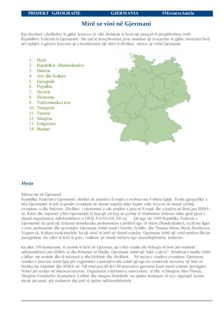 PROJEKT GJEOGRAFIE GJERMANIA #MesueseAurela
Mirë se vini në Gjermani
Kjo broshurë i dedikohet të gjithë lexuesve të cilët dëshirojn te kenë një pasqyrë të përgjithëshme rreth
Republikës Federale të Gjermanisë. Me anë të kësajbroshure jemi munduar që ti nxjerrim të gjitha elementet bazë
për njohjën e gjërave kryesore që e karakterizon një shtet të zhvilluar sikurse që është Gjermania.
1. Hyrja
2. Republikat (Bundesländer)
3. Historia
4. Arti dhe Kultura
5. Gjeografia
6. Popullsia
7. Qeveria
8. Ekonomia
9. Telekomunikacioni
10. Transporti
11. Turizmi
12. Shoqëria
13. Emigrantet
14. Burimet
Hyrja
Mirësevini në Gjermani!
Republika Federale e Gjermanisë shtrihet në zemrën e Evropës e rrethuar me 9 shtete fqinjë. Pozita gjeografike e
bën Gjermaninë të jetë si qendër evropiane në shumë aspekte duke luajtur rolin kryesor në shumë çështje
evropiane si dhe botërore. Zhvillimi i ekonomisë e cila renditet e para në Evropë dhe e katërta në Botë pas SHBA-
së, Kinës dhe Japonisë e bën Gjermaninë të luaj një rol kyq në çështje të rëndsishme botërore duke qenë pjesë e
shumë organizatave ndërkombëtare si OKB,NATO,G4, G8 etj. Që nga viti 1949 Republika Federale e
Gjermanisë ka qenë një federatë demokratike parlamentare e përbërë nga 16 shtete (Bundesländer), secili me ligjet
e veta, parlamentin dhe qeverisjën. Gjermania është vendi i Goethe, Schiller dhe Thomas Mann, Bach, Beethoven,
Vagner etj. Kultura tradicionalisht ka një nivel të lartë në shumë aspekte. Gjermania është një vend modern dhe pa
paragjykime me cilësi të lartë të jetës, i ndikuar në shumë mënyra nga shumëllojshmëria kulturore.
Ka diku 370 institucione të arsimit të lartë në Gjermani, që e bën vendin më tërheqës në botë për studentë
ndërkombëtarë pas SHBA-së dhe Britanisë së Madhe. Gjermania është një "tokë e ideve". Rëndësia e madhe është
e lidhur me arsimin dhe të mësuarit si dhe kërkimit dhe zhvillimit. Në mesin e vendeve evropiane, Gjermania
renditet e para kur është fjala për regjistrimet e patentëve dhe është një nga tre vendet më inovative në botë së
bashku me Japoninë dhe SHBA-në. Një total prej 68 deri 80 laureatëve gjermane kanë marrë çmimin prestigjioz
Nobel për arritjet në shkencat natyrore. Organizatat e kërkimeve universitare, të tilla si Shoqëria Max Planck,
Shoqëria Fraunhofer, Komuniteti Leibniz dhe shoqata Helmholtz me qindra institutete të tyre, sigurojnë kushte
ideale për punë, për studiuesit dhe janë të njohur ndërkombëtarisht.
 