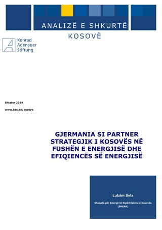 Shtator 2014
www.kas.de/kosovo
A N A L I Z Ë E S H K U R T Ë
K O S O V Ë
GJERMANIA SI PARTNER
STRATEGJIK I KOSOVËS NË
FUSHËN E ENERGJISË DHE
EFIQIENCËS SË ENERGJISË
Lulzim Syla
Shoqata për Energji të Ripërtrishme e Kosovës
(SHERK)
 