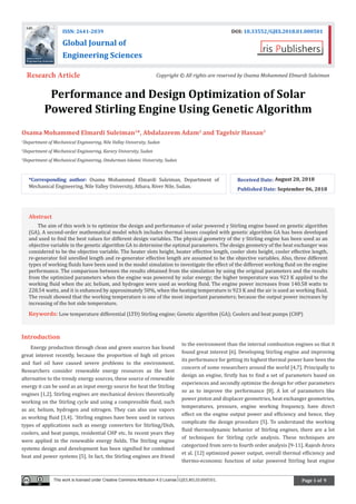 Page 1 of 9
Performance and Design Optimization of Solar
Powered Stirling Engine Using Genetic Algorithm
Osama Mohammed Elmardi Suleiman1
*, Abdalazeem Adam2
and Tagelsir Hassan3
1
Department of Mechanical Engineering, Nile Valley University, Sudan
2
Department of Mechanical Engineering, Karary University, Sudan
3
Department of Mechanical Engineering, Omdurman Islamic University, Sudan
Introduction
Energy production through clean and green sources has found
great interest recently, because the proportion of high oil prices
and fuel oil have caused severe problems to the environment.
Researchers consider renewable energy resources as the best
alternative to the trendy energy sources, these source of renewable
energy it can be used as an input energy source for heat the Stirling
engines [1,2]. Stirling engines are mechanical devices theoretically
working on the Stirling cycle and using a compressible fluid, such
as air, helium, hydrogen and nitrogen. They can also use vapors
as working fluid [3,4]. `Stirling engines have been used in various
types of applications such as energy converters for Stirling/Dish,
coolers, and heat pumps, residential CHP etc. In recent years they
were applied in the renewable energy fields. The Stirling engine
systems design and development has been signified for combined
heat and power systems [5]. In fact, the Stirling engines are friend
to the environment than the internal combustion engines so that it
found great interest [6]. Developing Stirling engine and improving
its performance for getting its highest thermal power have been the
concern of some researchers around the world [4,7]. Principally to
design an engine, firstly has to find a set of parameters based on
experiences and secondly optimize the design for other parameters
so as to improve the performance [8]. A lot of parameters like
power piston and displacer geometries, heat exchanger geometries,
temperatures, pressure, engine working frequency, have direct
effect on the engine output power and efficiency and hence, they
complicate the design procedure [5]. To understand the working
fluid thermodynamic behavior of Stirling engines, there are a lot
of techniques for Stirling cycle analysis. These techniques are
categorized from zero to fourth order analysis [9-11]. Rajesh Arora
et al. [12] optimized power output, overall thermal efficiency and
thermo-economic function of solar powered Stirling heat engine
*Corresponding author: Osama Mohammed Elmardi Suleiman, Department of
Mechanical Engineering, Nile Valley University, Atbara, River Nile, Sudan.
Received Date: August 20, 2018
Published Date: September 06, 2018
ISSN: 2641-2039 DOI: 10.33552/GJES.2018.01.000501
Global Journal of
Engineering Sciences
Research Article Copyright © All rights are reserved by Osama Mohammed Elmardi Suleiman
Abstract
The aim of this work is to optimize the design and performance of solar powered γ Stirling engine based on genetic algorithm
(GA). A second-order mathematical model which includes thermal losses coupled with genetic algorithm GA has been developed
and used to find the best values for different design variables. The physical geometry of the γ Stirling engine has been used as an
objective variable in the genetic algorithm GA to determine the optimal parameters. The design geometry of the heat exchanger was
considered to be the objective variable. The heater slots height, heater effective length, cooler slots height, cooler effective length,
re-generator foil unrolled length and re-generator effective length are assumed to be the objective variables. Also, three different
types of working fluids have been used in the model simulation to investigate the effect of the different working fluid on the engine
performance. The comparison between the results obtained from the simulation by using the original parameters and the results
from the optimized parameters when the engine was powered by solar energy; the higher temperature was 923 K applied to the
working fluid when the air, helium, and hydrogen were used as working fluid. The engine power increases from 140.58 watts to
228.54 watts, and it is enhanced by approximately 50%, when the heating temperature is 923 K and the air is used as working fluid.
The result showed that the working temperature is one of the most important parameters; because the output power increases by
increasing of the hot side temperature.
Keywords: Low temperature differential (LTD) Stirling engine; Genetic algorithm (GA); Coolers and heat pumps (CHP)
This work is licensed under Creative Commons Attribution 4.0 License GJES.MS.ID.000501.
 