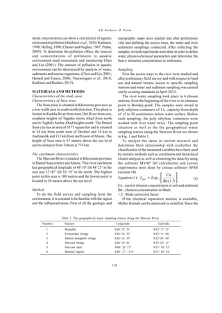 Global J. Environ. Sci. Manage., 1 (2): 109-116, Spring 2015A.R. Karbassi; M. Pazoki
110
metal concentration can show a real picture of aquatic
environment pollution (Karbassi et al., 2010; Karbassi,
1998; Helling, 1990; Chester and Hughes, 1967; Prabu,
2009). To determine the pollution effect, the sources
and concentrations of pollutants in aquatic
environment need assessment and monitoring Chen
and Lin (2001). The amount of pollution in aquatic
environment can be determined by analysis of water,
sediments and marine organisms. (Chen and Lin, 2001;
Hamed and Emara, 2006; Veerasingam et al., 2010;
Karbassi and Heidari, 2015).
MATERIALS AND METHODS
Characteristics of the study area
Characteristics of Susa area
The Susa plain is situated in Khozestan province as
a low width area in south-north direction. This plain is
limited to Karkha River from west, Dez River from east,
southern heights of Taghdis shirin Abad from north
and to Taghdis Sardar Abad heights south. The Danial
Susa city has an area of 3577 square km and is situated
in 24 km from south west of Dezfoul and 38 km to
Andimeshk and 115 km from north west ofAhwaz. The
height of Susa area is 87 meters above the sea level
and its distance from Tehran is 774 km.
The catchment characteristics
The Shavoor River is situated in Khozestan province
in Danial Susa restrict andAhwaz. This river catchment
has geographical longitude of 48o
10’ till 48o
25’ in the
east and 31o
47’ till 32o
19’ in the north. The highest
point in this area is 100 meters and the lowest point is
located in 30 meters above the sea level.
Method
To do the field survey and sampling from the
environment, it is essential to be familiar with the region
and the influenced areas. First of all the geologic and
topographic maps were studied and after preliminary
visit and defining the access ways, the water and river
sediments samplings conducted. After collecting the
samples,severalexperimentsweredone inorder to define
water physico-chemical parameters and determine the
heavy elements concentration in sediments.
Sampling
First the access ways to the river were studied and
after preliminary field survey and with respect to land
use and natural terrain, access to specific sampling
stations and water and sediment sampling was carried
out by existing standards in April 2013.
The river water sampling took place in 6 chosen
stations, from the beginning of the river to its entrance
point in Bamdej pond. The samples were stored in
poly ethylene containers of 1 L. capacity from depth
of 15 to 20 centimeters below water surface. Before
each sampling, the poly ethylene containers were
washed with river water twice. The sampling point
situation as well as the the geographical water
sampling station along the Shavoor River are shown
in Fig. 1 and Table 1.
To analyze the datas in current research and
determine their relationship with eachother the
classification of the measured variables have been used
by statistic methods such as correlation and hierachical
cluster analysis as well as clustering the datas by using
the software MVSP. All calculations and census
experiments were done by census software SPSS
(version 18)
Cn : current element concentration in soil and sediment
Bn : element concentration in Shale
1.5 : Shale correction factor
If the chemical separation statistic is available,
Muller formula can be optimized or modified. Since the
N32o
17/
51//
N32o
11/
04//
N32o
05/
49//
N32o
03/
31//
N31o
50/
52//
N31o
49/
54//
Table 1: The geographical water sampling station along the Shavoor River
1
2
3
4
5
6
Radadeh
Farmandari bridge
Shahid dastgheib village
Shavoor bridge
Shavoor dam
Bamdej lagoon
E48o
12/
31//
E48o
14/
33//
E48o
16/
35//
E48o
18/
01//
N48o
26/
23//
E48o
27/
15.8//
Number Longitude LatitudeStation
Equation (1): 





=
5.1
2
Bnx
Cn
LogI geo (1)
 
