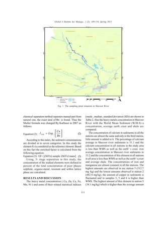 Global J. Environ. Sci. Manage., 1 (2): 109-116, Spring 2015
111
chemical separation method separates manual part from
natural one, the exact deal of Bn is found. Thus the
Muller formula was changed By Karbassi in 2007 as
follows:
Equation (2) : 





=
Bn
Cn
LogI Poll 2
According to this index, the sediment contaminations
are divided in to seven categories. In this study the
element Fe is considered as the reference element. Based
on this fact the enriched factor is calculated from the
following equation:
Equation (3): EF= [(M/Fe) sample /(M/Fe) mane]
Using, 5- stage separation in this study, the
concentration of the studied elements were defined in
percent of the total concentration of poor phases
sulphide, organic-metal, resistant and within lattice
phase are calculated.
RESULTS AND DISCUSSION
The heavy metal concentration ( Ca, Zn, Cu, Fe,
Mn, Ni ) and some of their related statistical indexes
(mode , median , standard deviation (SD)) are shown in
Table 2.Also the heavy metals concentration in Shavoor
River with the World Mean Sediment (W.M.S) a
concentration, average earth crust and shale are
compared.
The concentration of calcium in sediments in all the
stations are almost the same and only in the third station,
little amount is added to it. The percentage of calcium
average in Shavoor river sediments is 31.1 and the
calcium concentration in all stations in the study area
is less than WMS as well as the earth‘ s crust. iron
average concentration in Shavoor river sediments in
33.2 and the concentration of this element in all stations
in all area is less than WMS as well as the earth‘ s crust
and average shale. The concentrations of iron and
manganese are almost constant in all the stations. The
highest amounts are observed in are station 3 (512.7
mg /kg) and the lowest amounts observed in station 2
(482.4 mg/kg). the amount of copper in sediments is
fluctuated and in samples 3, 5 and 6 is higher than
WMS. The highest amount of this element in station 5
(34.1 mg/kg) which is higher than the average amount
Fig. 1: The sampling point situation in Shavoor River
N
(2)
(3)
 