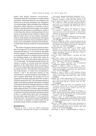 Global J. Environ. Sci. Manage., 1 (2): 109-116, Spring 2015
115
higher than global sediment concentration.
Enrichment factor (EF) of calcium is in a range without
enrichment. Enrichment factor for zinc elements in all
stations are in the poor enrichment area. Manganese
is in a normal range without enrichment, has a minimum
absorption which indicates environment with no
pollution. Enrichment factor for copper in all samples
ranging which the amount of enrichment in station 5
is more than other stations. Enrichment factor for Iron
is poor in all stations except in station 5 which is less
than the others and is in area without enrichment.
nickel is clean and free of contamination with respect
to enrichment coefficient. Geo-accumulation index is
used to access the pollution intensity in the sediments,
in which all the elements are placed in uncontaminated
area.
The results of elements chemical separation shows
that an average of 67 % of calcium has natural origin
(mineral) and about 33 % of it caused by man-made
activities (organic). The maximum amount of calcium
in all specified stations is released in loose bond and
the minimum amount is in within lattice bond. An
average of 83% of Iron has natural origin and about
17% is man-made. The maximum amount of Iron in all
stations is release in resistant bond and minimum
amount is in the within lattice bond. An average of
54% of zinc is man-made origin and about 46% caused
by natural activities. The maximum concentration of
zinc in the stations 1, 2, 4 and 6 is in a strong bond in
stations 3 and 5, the maximum amount of zinc
concentration is released minimum concentration of
zinc in organic metal bond. An average of 57% of
copper has man-made origin and about 43% of that is
caused by natural activities. The maximum amount of
copper in all stations except the final station is released
in resistant bond and the minimum amount is in within
lattice bond. An average of 44% of nickel has man-
made origin and about 56% of that is caused by natural
activities. The maximum amount of nickel in all stations
is released in resistant bond and the minimum amount
of that is in within lattice bond. 43% of manganese
has man-made origin and about 57% of it caused by
natural activities. The maximum amount of Manganese
in all stations is released in resistant bond and the
minimum amount of that is in organic metal bond.
REFERENCES
Berkowitz, B.; Dror, I.; Yaron, B., (2008). Contaminant
Geochemistry: Interactions and Transport in the Subsurface
Environment, Springer-Verlag Berlin Heidelberg. 412 p.
Bowen, H.J.M., (1979). “Environmental Chemistry of the
Elements.” Academic, London, New York, Toronto, 333 p.
Borja, A.; Valencia, V.; Franco, J.; Muxika, I.; Bald, J.; Belzunce,
M. J.; Solaun, O., (2004). The water framework directive:
water alone, or in association with sediment and biota, in
determining quality standards. Mar. Pollut. Bull., (1-2): 8-
11 (4 pages).
Caeiro, S.; Costa, M.H.; Ramos, T.B.; Fernandes, F.; Silveira,
N.; Coimbra, A.; Medeiros, G.; Painho, M., (2005).
Assessing heavy metal contamination in Sado Estuary
sediment: An index analysis approach. Ecol. Indicators,
(5): 151-169 (19 pages).
Chen, S.Y.; Lin, J.G., (2001). Bioleaching of heavy metals
from sediment: significance pH, Chemosphere, (4): 1093-
1102 (10 pages).
Chester, R.; Hughes, M., (1967). A chemical technique for the
separation of ferromanganese minerals, carbonate minerals
and adsorbed trace elements from Pelagic sediments. J.
Chem. Geo., (2): 242-262 (21 pages).
Espinoza-Quinones, F.R.; Zacarkim, C.E.; Palacio, S.M.;
Obregón, C.L.; Zenatti, D.C.; Galante, R.M., (2005).
Removal of heavy metal from polluted river water using
aquatic macrophytes Salvinia sp. Brazilian J. Physics.,
35(3B): 744-746 (3 pages).
Everitt, B., (1980). “Cluster Analysis”., 2nd edtion. New York,
p.601.
Hamed, M.A.; Emara, A.M., (2006). Marine molluscs as
biomonitors for heavy metal levels in the Gulf of Suez, Red
Sea. J. Marine Sys., (60): 220–234 (15 pages).
Helling, D., (1990). Sediments and environmental
geochemistry. Springer Verlag, New York.
Hernandez, L.; Probst, A.; Probst, J.L.; Ulrich, E., (2003).”
Heavy metal distribution in some French forest soils:
evidence for atmospheric contamination, Sci. Total Environ.,
(312): 195-219 (25 pages).
Izquierdo, C.; Usero, J.; Gracia, I., (1997). Speciation of heavy
metals in sediments from salt marshes on the southern
Atlantic Coast of Spain, Mar. Pollut. Bull., 34(2): 123-128
(6 pages).
Karbassi, A.R., (1998). Geochemistry of Ni, Zn, Cu, Pb, Co,
Cd, V, Mn, Fe, Al and Ca in sediments of North Western
part of the Persian Gulf, Int. J. Environ. Stud., (54): 205–
212 (8 pages).
Karbassi, A.R.; Heidari, M., (2015). An investigation on role
of salinity, pH and DO on heavy metals elimination
throughout estuarial mixture, Global J. Environ. Sci.
Manage., 1 (1): 41-46 (6 pages).
Karbassi, A.; Nabi Bidhendi, G.R.; Saeedi, M.; Rastegari, A.,
(2010). Metals removal during estuarine mixing of Arvand
River water with the Persian Gulf water, Central European
J. Geosci., 2 (4): 531-536 (6 pages).
Karbasi, A.; Valavi , S., (2010). Assessment of Heavy Metal
Pollution in Bamdedj Marsh Sediment (Khuzestan Province)
by Muller’s Geochemical Index, J. Environ. Stud., 36(54):
1-10 (10 pages).
Prabu, P.C., (2009). Impact of heavy metal contamination of
Akaki River of Ethiopia on soil and metal toxicity on
cultivated vegetable crops, Elect. J. Environ. Agri. Food
Chem., 8 (9): 818-827 (10 pages).
Veerasingam, S.; Raja, P.; Venkatachalapathy, R.; Mohan, R.;
 