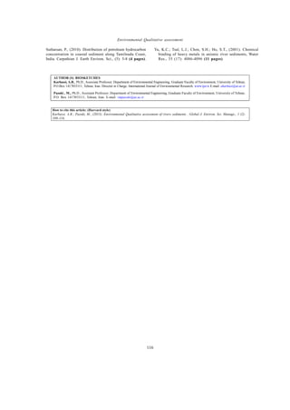 Global J. Environ. Sci. Manage., 1 (2): 109-116, Spring 2015
116
Environmental Qualitative assessment
AUTHOR (S) BIOSKETCHES
Karbassi, A.R., Ph.D., Associate Professor; Department of Environmental Engineering, Graduate Faculty of Environment, University of Tehran,
P.O.Box 1417853111, Tehran, Iran. Director in Charge; International Journal of Environmental Research. www.ijer.ir E-mail: akarbasi@ut.ac.ir
Pazoki , M., Ph.D., Assistant Professor; Department of Environmental Engineering, Graduate Faculty of Environment, University of Tehran,
P.O. Box 1417853111, Tehran, Iran. E-mail: vmpazoki@ut.ac.ir
How to cite this article: (Harvard style)
Karbassi, A.R.; Pazoki, M., (2015). Environmental Qualitative assessment of rivers sediments . Global J. Environ. Sci. Manage., 1 (2):
109-116.
Sutharsan, P., (2010). Distribution of petroleum hydrocarbon
concentration in coastal sediment along Tamilnadu Coast,
India. Carpathian J. Earth Environ. Sci., (5): 5-8 (4 pages).
Yu, K.C.; Tsal, L.J.; Chen, S.H.; Ho, S.T., (2001). Chemical
binding of heavy metals in anionic river sediments, Water
Res., 35 (17): 4086-4096 (11 pages).
 