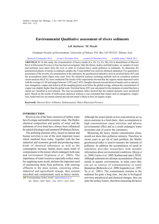 Global J. Environ. Sci. Manage., 1 (2): 109-116, Spring 2015
Environmental Qualitative assessment of rivers sediments
A.R. Karbassi; *M. Pazoki
Graduate Faculty of Environment, University of Tehran, P.O. Box 1417853111, Tehran, Iran
ABSTRACT: In this study, the concentrations of heavy metals (Ca, Zn, Cu, Fe, Mn, Ni) in thesediment of Shavoor
River in Khuzestan Province in Iran has been investigated. After the library studies and field studies, six samples of water
and sediment were taken from the river in order to evaluate heavy metal pollution in sediments. To determine the
geochemical phases of metals in sediment samples the 5-step method was used for chemical separation. For quantitative
assessment of the severity of contamination in the sediments, the geochemical indicators such as enriched factor (EF) and
the accumulation index (Igeo) were used. Also, the statistical analyses including methods such as correlation analysis
cluster analysis the (CA), were conducted.The results of the experiments showed that the organic matter deposited varies
with the average of 2.49 and ranges between 1.95% and 3.43%. Samples showed concentrations of metals such as calcium,
iron, manganese, copper and nickel at all the sampling points were below the global average, whereas the concentration of
copper was slightly higher than the global scale. Enriched factor (EF) was calculated for the elements revealed that heavy
metals are classified as non-infected. The Geo-accumulation Index showed that the studied elements were uninfected
peers. Based on the results of multivariate statistical analysis it was concluded that metals such as manganese, copper,
iron, nickel and zinc are mainly natural and calcium metal is likely to have an organic origin.
Keywords: Shavoor River, Pollution, Sedimentation, Water, Khuzestan Province
Global J. Environ. Sci. Manage., 1 (2): 109-116, Spring 2015
ISSN 2383 - 3572
*Corresponding Author Email: vmpazoki@ut.ac.ir
Tel.: 09821- 6647 9469 ; Fax: 09821- 6647 9469
INTRODUCTION
Rivers as one of the basic resources of surface water
have Ecologic and notable economic value. The Hydro-
chemical composition and quality of water and the
sediments of river beds have always been influenced
by natural (Geologic) and unnatural (Pollution) factors.
The polluting elements entry, based on natural and
human activities is one of the most important issues
which mankind faces today. Together with the fast
industrial and economic growth and producing many
kinds of chemical substances as well as the
consumption increase, human enters many kinds of
contaminants to the nature which endangers both man
and environment (Espinoza et al., 2005). The
importance of water resources especially surface water
for supplying water needs, declares the important need
of maintaining them from pollution, with entering
effluents to the main system, consisting urban,
industrial and agricultural sewage, they contain
microbial and contaminants such as heavy metals.
Received 22 September 2014; revised 4 November 2014; accepted 20 December 2014; available online 1 March 2015
Although the noted metals in low concentration act as
micro-nutrients in a food chain , their accumulation in
high concentrations cause toxicities and adverse
environmental effect and as a result endangers water
ecosystem and of course the consumers.
Measuring the heavy metals concentration alone,
would not show their pollution intensity. Therefore in
recent years to get rid of such problem, the Muller
geochemical index is used to measure the intensity of
pollution. In addition the accumulation of metal in
sediments provides researchers with suitable
information about environmental conditions. (Borja et
al., 2004; Caeiro et al., 2005; Karbasi and valavi, 2010).
Although sediments are ultimate accumulation of heavy
metals in aquatic environments, in some cases they
can act as sources of contaminations in water
themselves(Berkowitzetal.,2008,Izquierdoet al.,1997;
Yu et al., 2001). The contaminants remains in the
sediment for quite a long time , but due to biological
activities and physical and chemical changes they can
enter the surface waters , therefore measuring the heavy
 