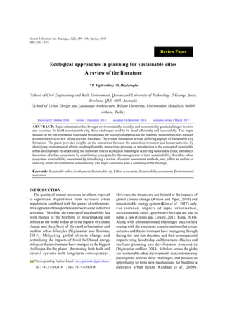 Global J. Environ. Sci. Manage., 1(2): 159-188, Spring 2015
Ecological approaches in planning for sustainable cities
A review of the literature
1
*T. Yigitcanlar; 2
D. Dizdaroglu
1
School of Civil Engineering and Built Environment, Queensland University of Technology, 2 George Street,
Brisbane, QLD 4001, Australia
2
School of Urban Design and Landscape Architecture, Bilkent University, Universiteler Mahallesi, 06800
Ankara, Turkey
ABSTRACT: Rapid urbanization has brought environmentally, socially, and economically great challenges to cities
and societies. To build a sustainable city, these challenges need to be faced efficiently and successfully. This paper
focuses on the environmental issues and investigates the ecological approaches for planning sustainable cities through
a comprehensive review of the relevant literature. The review focuses on several differing aspects of sustainable city
formation. The paper provides insights on the interaction between the natural environment and human activities by
identifying environmental effects resulting from this interaction; provides an introduction to the concept of sustainable
urban development by underlining the important role of ecological planning in achieving sustainable cities; introduces
the notion of urban ecosystems by establishing principles for the management of their sustainability; describes urban
ecosystem sustainability assessment by introducing a review of current assessment methods, and; offers an outline of
indexing urban environmental sustainability. The paper concludes with a summary of the findings.
Keywords: Sustainable urban development, Sustainable city, Urban ecosystems, Sustainability assessment, Environmental
indicators
Global J. Environ. Sci. Manage., 1(2): 159-188, Spring 2015
ISSN 2383 - 3572
*Corresponding Author Email: tan.yigitcanlar@qut.edu.au
Tel.: +617-31382418 ; Fax: +617-31382418
INTRODUCTION
The quality of natural resources have been exposed
to significant degradation from increased urban
populations combined with the sprawl of settlements,
development of transportation networks and industrial
activities. Therefore, the concept of sustainability has
been pushed to the forefront of policymaking and
politics as the world wakes up to the impacts of climate
change and the effects of the rapid urbanisation and
modern urban lifestyles (Yigitcanlar and Teriman,
2014). Mitigating global climate change and
neutralising the impacts of fossil fuel-based energy
policy on the environment have emerged as the biggest
challenges for the planet, threatening both built and
natural systems with long-term consequences.
Received 22 October 2014; revised 2 December 2014; accepted 14 December 2014; available online 1 March 2015
However, the threats are not limited to the impacts of
global climate change (Wilson and Piper, 2010) and
unsustainable energy system (Kim et al., 2012) only.
For instance, impacts of rapid urbanisation,
socioeconomic crises, governance hiccups are just to
name a few (Owens and Cowell, 2011; Rana, 2011).
Along with aforementioned challenges successfully
coping with the enormous transformations that cities,
societies and the environment have been going through
during the last few decades, and their consequential
impacts being faced today, call for a more effective and
resilient planning and development perspective
(Yigitcanlar and Lee, 2014). Scholars across the globe
see ‘sustainable urban development’ as a contemporary
paradigm to address these challenges, and provide an
opportunity to form new mechanisms for building a
desirable urban future (Runhaar et al., 2009).
Review Paper
 