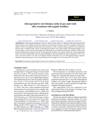 Global J. Environ. Sci. Manage., 1 (2): 145-148, Spring 2015
Aboveground to root biomass ratios in pea and vetch
after treatment with organic fertilizer
V. Vasileva
Institute of Forage Crops-Pleven, Department Technology and Ecology of Forage Crops, 89 General
Vladimir Vazov Street. Pleven 5800, Bulgaria
ABSTRACT: Some growth parameters of pea (cv. Pleven 4) and vetch (cv. Obrazets 666) after treatment with
organic fertilizer were studied in a field trial carried out at the Institute of Forage Crops, Pleven, Bulgaria. Humustim as
organic fertilizer was applied through presowing treatment of seeds, treatment during vegetation and combination
between both, at different doses. Ratios of aboveground weight to root system weight, aboveground height to root
system length, as well as specific root length were determined. It was found that the growth variables of plants were
positively influenced by organic fertilizer. The aboveground weight to root system weight ratios of pea ranged from
4.80 to 6.29 and was higher than vetch. Aboveground height to root system length ratio in pea ranged from 6.95 to 7.93,
and in vetch from 5.30 to 7.39. The use of organic fertilizer at the dose of 1.2 L/t and treatment during vegetation
resulted in better performance of root system and specific root length was 78.6 for pea and 84.3 for vetch.
Keywords: Aboveground weight, Organic fertilizer, Pea, Specific root length, Vetch
Global J. Environ. Sci. Manage., 1 (2): 145-148, Spring 2015
ISSN 2383 - 3572
*Corresponding Author Email: viliana.vasileva@gmail.com
Tel.: 35-988-606-5461; Fax: 35-988-606-5461
INTRODUCTION
Legumes have well developed root system and
through effective biological nitrogen fixation absorb
from the air up to 70% from the nitrogen needs
(Kretovich, 1997; Vance, 2001). Pea(Pisum sativum L.)
and vetch (Vicia sativa L.) are valuable forage legumes
with multifunctional role. Under favourable conditions
they fixed to 150 kg N/ha and 45–70 kg N/ha
accumulated in the soil (Unkovich and Pate, 2000;
Clayton et al., 2004; Voisin et al., 2013; Kusvuran et
al., 2014). They have a short vegetation period and
mineralization of root biomass occurs rapidly after
harvest (Jensen, 1994; Mihailovich et al., 2006). Pea
can formed to 39.6 kg/da and vetch to 100 kg/da dry
root biomass at the stage of flowering (Sidorova et al.,
2010; Kusvuran et al., 2014). Root biomass contains
approximately 40% C, 18% of the root C for year falls
in humus (Barber, 1979; Kwabiah et al., 2005). Thus
they contributed to maintain and enhance soil fertility
(Brady and Weil, 2002; Cupina et al., 2004; Pypers et
al., 2007; Havlin et al., 2007; Nemecek et al., 2008;
Received 10 October 2014; revised 4 December 2014; accepted 9 January 2015; available online 1 March 2015
Ryabceva, 2009; Das, 2011; Kulak et al., 2013).
The development of sustainable agriculture with
preservation the environment is the main vision of the
strategy for sustainable development of agriculture.
The aim of this work was to study some growth
parameters of peaand vetch,i.e. theratios of aboveground
weight to root system weight, aboveground height to
root system length, as well as specific root length after
treatment with organic fertilizers.
The experimental work was conducted on the
experimental field of the Institute of Forage Crops,
Pleven, Bulgaria during 2002-2004.
MATERIALS AND METHODS
Thetrialwascarriedoutunder noirrigationandleached
chernozem soil subtype. Long plots method, 10 m2
were
used in these experiemnts. The action of organic fertilizer
Humustim(Compositionoftheliquidformulationisshown
at the end of this chapter) was tested on spring forage pea
cv. Pleven 4 and vetch cv. Obrazets 666. They were sown
at row spacing 15 cm with a sowing rate rated at 110 (for
Short
Communication
pea) and 200 (for vetch) germinated seeds/m2
.
 