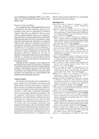 Global J. Environ. Sci. Manage., 1(2): 149-158, Spring 2015
156
Removal of ammonium ions
removal (Rahimpour and Mottaghi, 2009;Lvetal.,2013;
Tang et al., 2014), and diffused aeration (Patoczka and
Wilson,1984).
Remarks of removal methods
Ion exchange has been widelyapplied for the removal
of ammonium ions from wastewater. However, ion-
exchange resins must be regenerated by chemical
reagents when they are exhausted. This can cause
serious secondary pollution; more over it is expensive,
especiallywhenitis treatinga largeamount ofwastewater
containing ammoniumions in lowconcentration, so they
cannot be used at large scale.Adsorption is a recognized
method for the removal of ammonium ions from low
concentration wastewater containing ammonium ions.
The high cost of CNTs limits its use in adsorption. A
variety of low-cost adsorbents have been developed
and tested to remove ammonium ions. However, the
adsorption efficiency depends on the type of
adsorbents. Biosorption of ammonium ion from aqueous
solutions is a relatively new process that has proved
very promising tool for the removal of ammonium ion
from aquatic sources.
Although all above techniques can be employed for
thetreatmentofammoniumionswastewater,itisimportant
to mentionthattheselectionof themostsuitable treatment
techniques and adsorbent depends on the initial metal
concentration, the component of the wastewater, capital
investment and operational cost, plant flexibility and
reliabilityand environmental impact, etc.
CONCLUSION
The presence of ammonium ions in wastewater is a
major concern for environment conservation and
human health. Until now, the process of removal of
these ions has not reached the optimum conditions.
To increase stringent environmental regulations more
and more, a wide range of treatment technologies
such as ion-exchange, adsorption, biosorption, wet
air oxidation, biofiltration, diffused aeration,
nitrification and denitrification methods have been
developed for ammonium ions removal from
wastewater. It is evident from the literature survey of
75 articles that ion-exchange, adsorption and
biological technology are the most frequently studied
for the treatment of ammonium ions wastewater. Ion-
exchange processes have been widely used to remove
ammonium from wastewater.Adsorption by low-cost
adsorbents and biosorbents is recognized as an
effective and economic method for low concentration
ammonium wastewater treatment.
REFERENCES
Adeva, M.M.; Souto, G.; Blanco, N.; Donapetry, C., (2012).
Ammonium metabolism in humans, Metabolism,
61(11):1495-1511 (17 pages).
Alshameri, A.; Ibrahim, A.; Assabri, A.M.; Lei, X.; Wang, H.;
Yan, C., (2014). The investigation into the ammonium
removal performance of Yemeni natural zeolite: Modification,
ion exchange mechanism, and thermodynamics, Powder
Tech., (258): 20-31 (12 pages).
Alshameri, A.; Yan, C.; Al-Ani, Y.; Dawood, A.S.; Ibrahim, A.;
Zhou, C.; Wang, H., (2014). An investigation into the adsorption
removal of ammonium by salt activated Chinese (Hulaodu) natural
zeolite: Kinetics, isotherms, and thermodynamics, J. Taiwan
Inst. Chem. Eng., 45(2): 554-564 (11 pages).
Apiratikul, R.; Pavasant, P., (2008).Batch and column studies
of biosorption of heavy metals by Caulerpalentillifera,
Bioresour. Technol., 99(8): 2766-2777 (12 pages).
Arslan, A.; Veli, S., (2012). Zeolite 13X for adsorption of
ammonium ions from aqueous solutions and hen
slaughterhouse wastewaters, J. Taiwan Inst. Chem. Eng.,
43(3): 393-398 (6 pages).
Azman, S.; Mohd Said, M.I.; Ahmad, F.; Mohamad, M., (2014).
Biofiltration potential of macroalgae for ammonium removal
in outdoor tank shrimp wastewater recirculation system,
Biomass Bioenerg., (66): 103-109 (7 pages).
Balci, S.; Dinçel, Y., (2002). Ammonium ion adsorption with
sepiolite: use of transient uptake method, Chem. Eng.
Process., 41(1): 79-85 (7 pages).
Bassin, J.P.; Pronk, M.; Kraan, R.; Kleerebezem, R.; Van
Loosdrecht, M.C.M., (2011). Ammonium adsorption in
aerobic granular sludge, activated sludge and anammox
granules, Water Res., 45(16): 5257-5265 (9 pages).
Bekkum, H.V.; Jansen, J.C.; Flanigen, E.M., (1991).
Introduction to zeolite science and practice. Studies in
surface catalysis, Elsevier, Amsterdam, Vol. 58.
Bernardi, M.; Le Du, M.; Dodouche, I.; Descorme, C.; Deleris,
S.; Blanchet, E.; Besson, M., (2012). Selective removal of
the ammonium-nitrogen in ammonium acetate aqueous
solutions by catalytic wet air oxidation over supported Pt
catalysts, Appl. Catal., B(128): 64-71 (8 pages).
Blocki, S. W., (1993). Hydrophobic zeolite adsorbent: a proven
advancement in solvent separation technology, Environ.
Prog., 12(3): 226-230 (5 pages).
Bouwer, E. J.; Crowe, P. B., (1988).Biological processes in drinking
water treatment, J. Am. Water Works Assn., 82-93 (12 pages).
Cincotti, A.; Lai, N.; Orrù, R.; Cao, G., (2001). Sardinian
natural clinoptilolites for heavy metals and ammonium
removal: experimental and modeling, Chem. Eng. J., 84(3):
275-282 (8 pages).
Cooney, E.L.; Booker, N.A.; Shallcross, D.C.; Stevens, G.W., (1999).
Ammonia removal from wastewaters using natural Australian
zeolite. II. Pilot-scale study using continuous packed column
process, Sep. Sci. Technol., 34(14): 2741-2760 (20 pages).
Cooney, E.L.; Booker, N.A.; Shallcross, D.C.; Stevens, G.W.,
(1999). Ammonia removal from wastewaters using natural
Australian zeolite. I. Characterization of the zeolite, Sep.
Sci. Technol., 34(12): 2307-2327 (21 pages).
Ćurković , L.; Cerjan-Stefanoviæ, Š.; Filipan, T., (1997). Metal
 