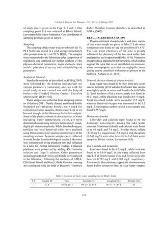 Global J. Environ. Sci. Manage., 1(2): 137-144, Spring 2015
139
of study area is given in the Figs. 1, 2 and 3. One
sampling point L-3 was selected at Bharti Island,
Larsemann hills in eastAntarctica. Geo-coordinates of
sampling point are given in Table1.
Sampling
The sampling of lake water was carried out in the 1 L
PET bottle and stored in a cold storage immediately
after preservation by 1 ml 70 % HNO3
. The samples
were transported to the laboratory after completion of
expedition and analyzed for further analysis of the
physico-chemical parameters, major elements, trace
metals, plankton diversity and microbiological
parameters.
Analytical Methods
Standards methods as described in APHA (2005)
were followed for the dilution and analysis for
various parameters. Laboratory analysis work for
metal analysis was carried out with the help of
Inductively Coupled Plasma Optical Emission
spectroscopy (ICP-OES).
Water sample was collected from sampling station
on 10 January 2011. Neatly cleaned and rinsed double
Stoppard polyethylene bottles were used for
collection of water samples. Bottles were kept in ice
box and brought to the laboratory for further analysis.
Some of the physico-chemical characteristics of water
including water temperature, color, pH were
determined onsite using mercury thermometer, visual,
digital pH meter respectively. While dissolved oxygen,
turbidity and total dissolved solids were analyzed
using Orion onsite water quality monitoring kit at the
sampling stations. Separate samples were collected
in sterile bottles for microbiological studies. Lake water
was concentrated using plankton net and collected
in a tube for further laboratory studies. Collected
plankton were preserved by adding 4% Formalin
solution and Lugol’s solution. Other parameters
including plankton diversity and metals were analyzed
in the laboratory following the methods of APHA,
(2005) and Trivedi and Goel, (1984). Plankton counting
was conducted with the help of Bogorov / Sedwick
Rafter Plankton Counter chambers as described in
APHA, (2005).
RESULTS AND DISCUSSION
Physico-chemical characteristics and trace metals
of lake water sample are given in Table 2. Lake water
temperature was found in very low condition of 1.0 ºC.
The lake water chemistry of the area is greatly
influenced by chemistry of the host rock rather than
precipitation and evaporation (Gibbs, 1970). Numerous
examples have appeared in the literatures, which indeed
support the idea that in an unpolluted environment,
where anthropogenic activities are negligible, water
quality can be correlated with minerals present in the
bed rock (Asthana et al., 2013).
General physico-chemical characteristics
Lake water was found to be free from any color,
odor or turbidity. pH of selected freshwater lake sample
was slightly acidic in nature and found to be 6.4 (Table
2). Total hardness of lake water sample was found to
be 21 mg/L, while alkalinity was found to be 17 mg/L.
Total dissolved solids were recorded 155 mg/L,
whereas dissolved oxygen was measured to be 9.2
mg/L. Total organic carbon in lake water sample was
found 0.557 mg/L.
Dominant elements
Chlorides and calcium were found to be the
dominant constituents among the lake water
contents. Maximum chloride and calcium were found
to be 40 mg/L and 7.6 mg/L. Besides these, sulfate
(13.0 mg/L), magnesium (3.8 mg/L) and phosphate
(0.046 mg/L) were also detected in L-3 lake water
sample at Bharti station, Larsemann Hills.
Trace metals and metalloids
Lead was found to be 0.03mg/L, while iron was
found to be 0.014 mg/L in lake water collected from
lake L-3 at Bharti Island. Zinc and Boron were also
detected 0.222 mg/L and 0.005 mg/L respectively.
Trace metals like cadmium, copper and aluminum were
found below detection level in lake water sample.
Table 1: Location of lake’s water sampling site at Bharti Island
S.N.
1
Sample ID
L-3
Date
10-01-2011
Latitude (S)
69º 24’ 21.9" S
Longitude (E)
76º 11’ 13.8" E
Altitude (m)
30
 