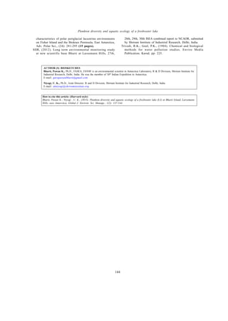Global J. Environ. Sci. Manage., 1(2): 137-144, Spring 2015
144
Plankton diversity and aquatic ecology of a freshwater lake
AUTHOR (S) BIOSKETCHES
Bharti, Pawan K., Ph.D., FASEA, FANSF is an environmental scientist in Antarctica Laboratory, R & D Division, Shriram Institute for
Industrial Research, Delhi, India. He was the member of 30th
Indian Expedition to Antarctica.
E-mail: gurupawanbharti@gmail.com
Niyogi, U. K., Ph.D., Joint Director, R and D Division, Shriram Institute for Industrial Research, Delhi, India.
E-mail: ukniyogi@shriraminstitute.org
How to cite this article: (Harvard style)
Bharti, Pawan K.; Niyogi , U. K., (2015). Plankton diversity and aquatic ecology of a freshwater lake (L3) at Bharti Island, Larsemann
Hills, east Antarctica, Global J. Environ. Sci. Manage., 1(2): 137-144.
characteristics of polar periglacial lacustrine environments
on Fisher Island and the Broknes Peninsula, East Antarctica,
Adv. Polar Sci., (24): 281-295 (15 pages).
SIIR, (2012). Long term environmental monitoring study
at new scientific base Bharti at Larsemann Hills, 27th,
28th, 29th, 30th ISEA combined report to NCAOR, submitted
by Shriram Institute of Industrial Research, Delhi, India.
Trivedi, R.K.; Goel, P.K., (1984). Chemical and biological
methods for water pollution studies. Enviro Media
Publication, Karad. pp: 225.
Delhi, India.
Trivedi, R.K.; Goel, P.K., (1984). Chemical and biological
methods for water pollution studies, Environ. Media. Pub.
Karad., pp: 225.
 