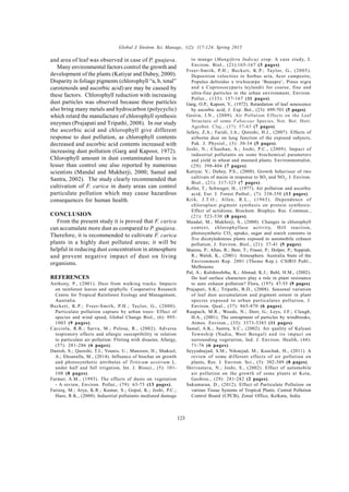 Global J. Environ. Sci. Manage., 1(2): 117-124, Spring 2015
123
and area of leaf was observed in case of P. guajava.
Many environmental factors control the growth and
development of the plants (Katiyar and Dubey, 2000).
Disparity in foliage pigments (chlorophyll “a, b, total”
carotenoids and ascorbic acid) are may be caused by
these factors. Chlorophyll reduction with increasing
dust particles was observed because these particles
also bring many metals and hydrocarbon (polycyclic)
which retard the manufacture of chlorophyll synthesis
enzymes (Prajapati and Tripathi, 2008). In our study
the ascorbic acid and chlorophyll give different
response to dust pollution, as chlorophyll contents
decreased and ascorbic acid contents increased with
increasing dust pollution (Garg and Kapoor, 1972).
Chlorophyll amount in dust contaminated leaves is
lesser than control one also reported by numerous
scientists (Mandal and Mukherji, 2000; Samal and
Santra, 2002). The study clearly recommended that
cultivation of F. carica in dusty areas can control
particulate pollution which may cause hazardous
consequences for human health.
CONCLUSION
From the present study it is proved that F. carica
can accumulate more dust as compared to P. guajava.
Therefore, it is recommended to cultivate F. carica
plants in a highly dust polluted areas; it will be
helpful in reducing dust concentration in atmosphere
and prevent negative impact of dust on living
organisms.
REFERENCES
Anthony, P., (2001). Dust from walking tracks: Impacts
on rainforest leaves and epiphylls. Cooperative Research
Centre for Tropical Rainforest Ecology and Management,
Australia.
Beckett, K.P.; Freer-Smith, P.H.; Taylor, G., (2000).
Particulate pollution capture by urban trees: Effect of
species and wind speed, Global Change Biol., (6): 995-
1003 (9 pages).
Cacciola, R.R.; Sarva, M.; Polosa, R., (2002). Adverse
respiratory effects and allergic susceptibility in relation
to particulate air pollution: Flirting with disaster, Allergy,
(57): 281-286 (6 pages).
Danish, S.; Qureshi, T.I.; Younis, U.; Manzoor, H.; Shakeel,
A.; Ehsanulla, M., (2014). Influence of biochar on growth
and photosynthetic attributes of Triticum aestivum L.
under half and full irrigation, Int. J. Biosci., (5): 101-
108 (8 pages).
Farmer, A.M., (1993). The effects of dusts on vegetation
- A review, Environ. Pollut., (79): 63-75 (13 pages).
Farooq, M.; Arya, K.R.; Kumar, S.; Gopal, K.; Joshi, P.C.;
Hans, R.K., (2000). Industrial pollutants mediated damage
to mango (Mangifera Indica) crop: A case study, J.
Environ. Biol., (21):165-167 (3 pages).
Freer-Smith, P.H.; Beckett, K.P.; Taylor, G., (2005).
Deposition velocities to Sorbus aria, Acer campestre,
Populus deltoides x trichocarpa ‘Beaupre’, Pinus nigra
and x Cupressocyparis leylandii for coarse, fine and
ultra-fine particles in the urban environment, Environ.
Pollut., (133): 157-167 (11 pages).
Garg, O.P.; Kapoor, V., (1972). Retardation of leaf senescence
by ascorbic acid, J. Exp. Bot., (23): 699-703 (5 pages).
Gostin, I.N., (2009). Air Pollution Effects on the Leaf
Structure of some Fabaceae Species, Not. Bot. Hort.
Agrobot. Cluj., (37): 57-63 (7 pages).
Jafary, Z.A.; Faridi, I.A.; Qureshi, H.J., (2007). Effects of
airborne dust on lung function of the exposed subjects,
Pak. J. Physiol., (3): 30-34 (5 pages).
Joshi, N.; Chauhan, A.; Joshi, P.C., (2009). Impact of
industrial pollutants on some biochemical parameters
and yield in wheat and mustard plants. Environmentalist,
(29): 398-404 (7 pages).
Katiyar, V.; Dubey, P.S., (2000). Growth behaviour of two
cultivars of maize in response to SO2
and NO2
, J. Environ.
Biol., (21): 317-323 (7 pages).
Keller, T.; Schwager, H., (1977). Air pollution and ascorbic
acid, Eur. J. Forest Pathol., (7): 338-350 (13 pages).
Krik, J.T.O.; Allen, R.L., (1965). Dependence of
chloroplast pigment synthesis on protein synthesis:
Effect of actidione, Biochem. Biophys. Res. Commun.,
(21): 523-530 (8 pages).
Mandal, M.; Mukherji, S., (2000). Changes in chlorophyll
context, chlorophyllase activity, Hill reaction,
photosynthetic CO2
uptake, sugar and starch contents in
five dicotyledonous plants exposed to automobile exhaust
pollution, J. Environ. Biol., (21): 37-41 (5 pages).
Manins, P.; Allan, R.; Beer, T.; Fraser, P.; Holper, P.; Suppiah,
R.; Walsh, K., (2001). Atmosphere. Australia State of the
Environment Rep. 2001 (Theme Rep.). CSIRO Publ.,
Melbourne.
Pal, A.; Kulshreshtha, K.; Ahmad, K.J.; Behl, H.M., (2002).
Do leaf surface characters play a role in plant resistance
to auto exhaust pollution? Flora, (197): 47-55 (9 pages).
Prajapati, S.K.; Tripathi, B.D., (2008). Seasonal variation
of leaf dust accumulation and pigment ontent in plant
species exposed to urban particulates pollution, J.
Environ. Qual., (37): 865-870 (6 pages).
Raupach, M.R.; Woods, N.; Dorr, G.; Leys, J.F.; Cleugh,
H.A., (2001). The entrapment of particles by windbreaks,
Atmos. Environ., (35): 3373-3383 (11 pages).
Samal, A.K.; Santra, S.C., (2002). Air quality of Kalyani
Township (Nadia, West Bengal) and its impact on
surrounding vegetation, Ind. J. Environ. Health, (44):
71-76 (6 pages).
Seyyednejad, S.M.; Niknejad, M.; Koochak, H., (2011). A
review of some different effects of air pollution on
plants, Res. J. Environ. Sci., (5): 302-309 (8 pages).
Shrivastava, N.; Joshi, S., (2002). Effect of automobile
air pollution on the growth of some plants at Kota,
Geobios., (29): 281-282 (2 pages).
Sukumaran, D., (2012). Effect of Particulate Pollution on
various Tissue Systems of Tropical Plants. Central Pollution
Control Board (CPCB), Zonal Office, Kolkata, India.
 