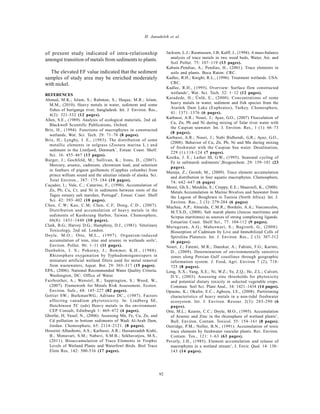 Global J. Environ. Sci. Manage., 2(1): 87-93, Winter 2016
92
H. Janadeleh et al.
of present study indicated of intra-relationship
amongst transition of metals from sediments to plants.
The elevated EF value indicated that the sediment
samples of study area may be enriched moderately
with nickel.
REFERENCES
Ahmad, M.K.; Islam, S.; Rahman, S.; Haque, M.R.; Islam,
M.M., (2010). Heavy metals in water, sediment and some
fishes of buriganga river, bangladesh. Int. J. Environ. Res.,
4(2): 321-332 (12 pages).
Allen, S.E., (1989). Analysis of ecological materials, 2nd ed.
Blackwell Scientific Publications, Oxford.
Brix, H., (1994). Functions of macrophytes in constructed
wetlands, Wat. Sci. Tech. 29: 71–78 (8 pages).
Brix, H.; Lyngby, J. E., (1983). The distribution of some
metallic elements in eelgrass (Zostera marina L.) and
sediment in the Limfjord, Denmark’, Estuar. Coast. Shelf.
Sci. 16: 455–467 (13 pages).
Burger, J.; Gochfeld, M.; Sullivan, K.; Irons, D., (2007).
Mercury, arsenic, cadmium, chromium lead, and selenium
in feathers of pigeon guillemots (Cepphus columba) from
prince william sound and the aleutian islands of alaska. Sci.
Total Environ., 387: 175–184 (10 pages).
Caçador, I.; Vale, C.; Catarino, F., (1996). Accumulation of
Zn, Pb, Cu, Cr, and Ni in sediments between roots of the
Tagus estuary salt marshes, Portugal’, Estuar. Coast. Shelf
Sci. 42: 393–402 (10 pages).
Chen, C.W; Kao, C.M; Chen, C.F; Dong, C.D., (2007).
Distribution and accumulation of heavy metals in the
sediments of Kaohsiung Harbor, Taiwan. Chemosphere,
66(8): 1431–1440 (10 pages).
Clark, B.G.; Harvey D.G.; Humphrey, D.J., (1981). Veterinary
Toxicology, 2nd ed. London.
Doyle, M.O.; Otte, M.L., (1997). Organism-induced
accumulation of iron, zinc and arsenic in wetlands soils’,
Environ. Pollut. 96: 1–11 (11 pages).
Dunbabin, J. S.; Pokorny, J.; Bowmer, K.H., (1988).
Rhizosphere oxygenation by Typhadomingensispers in
miniature artificial wetland filters used for metal removal
from wastewaters, Aquat. Bot. 29: 303–317 (15 pages).
EPA., (2006). National Recommended Water Quality Criteria.
Washington, DC: Office of Water.
Fairbrother, A.; Wenstel, R.; Sappington, S.; Wood, W.,
(2007). Framework for Metals Risk Assessment. Ecotox.
Environ. Safe., 68: 145–227 (82 pages).
Gettier SW.; BurkmanWG.; Adriano DC., (1987). Factors
affecting vanadium phytotoxicity. In: Lindberg SE,
Hutchinson TC (eds) Heavy metals in the environment.
CEP Consult, Edinburgh 1: 469–472 (4 pages).
Ghrefat, H; Yusuf, N., (2006). Assessing Mn, Fe, Cu, Zn, and
Cd pollution in bottom sediments of Wadi Al-Arab Dam,
Jordan. Chemosphere, 65: 2114–2121. (8 pages).
Hosseini Alhashemi, A.S.; Karbassi, A.R.; Hassanzadeh Kiabi,
B.; Monavari, S.M.; Nabavi, S.M.B.; Sekhavatjou, M.S.,
(2011). Bioaccumulation of Trace Elements in Trophic
Levels of Wetland Plants and Waterfowl Birds. Biol Trace
Elem Res, 142: 500-516 (17 pages).
Jackson, L.J.; Rasmussen, J.B; Kalff, J., (1994). A mass-balance
analysis of trace metals in two weed beds, Water, Air, and
Soil Pollut. 75: 107–119 (13 pages).
Kabata-Pendias, A.; Pendias, H., (2001). Trace elements in
soils and plants. Boca Raton: CRC.
Kadlec, R.H.; Knight, R.L., (1996). Treatment wetlands. USA:
CRC.
Kadlec, R.H., (1995). Overview: Surface flow constructed
wetlands’, Wat. Sci. Tech. 32: 1–12 (12 pages).
Karadede, H.; Ünlü, E., (2000). Concentrations of some
heavy metals in water, sediment and fish species from the
Atatürk Dam Lake (Euphrates), Turkey. Chemosphere,
41: 1371–1376 (6 pages).
Karbassi, A.R.; Nouri, J.; Ayaz, G.O., (2007) Flocculation of
Cu, Zn, Pb and Ni during mixing of Talar river water with
the Caspian seawater. Int. J. Environ. Res., 1 (1): 66–73
(8 pages).
Karbassi, A.R.; Nouri, J.; Nabi Bidhendi, G.R.; Ayaz, G.O.,
(2008). Behavior of Cu, Zn, Pb, Ni and Mn during mixing
of freshwater with the Caspian Sea water. Desalination,
229 (1):118-124 (7 pages).
Kostka, J. E.; Luther III, G.W., (1995). Seasonal cycling of
Fe in saltmarsh sediments’,Biogeochem. 29: 159–181 (23
pages).
Mazeja, Z.; Germb, M., (2009). Trace element accumulation
and distribution in four aquatic macrophytes. Chemosphere,
74: 642–647 (6 pages)
Mensi, Gh.S.; Moukha, S.; Creppy, E.E.; Maaroufi, K., (2008).
Metals Accumulation in Marine Bivalves and Seawater from
the Lagoon of Boughrara in Tunisia (North Africa). Int. J.
Environ. Res., 2 (3): 279-284 (6 pages)
Muchaa, A.P.; Almeida, C.M.R.; Bordalo, A.A.; Vasconcelos,
M.T.S.D., (2008). Salt marsh plants (Juncus maritimus and
Scirpus maritimus) as sources of strong complexing ligands.
Estuarine Coast. Shelf Sci., 77: 104-112 (9 pages).
Murugesan, A.G.; Maheswari, S.; Bagirath, G., (2008).
Biosorption of Cadmium by Live and Immobilized Cells of
Spirulina Platensis. Int. J. Environ. Res., 2 (3): 307-312
(6 pages).
Nouri, J.; Fatemi, M.R.; Danekar, A.; Fahimi, F.G.; Karimi,
D., (2009). Determination of environmentally sensitive
zones along Persian Gulf coastlines through geographic
information system. J. Food, Agri. Environ 7 (2), 718-
725 (8 pages).
Long, X.X.; Yang, X.E.; Ni, W.Z.; Ye, Z.Q.; He, Z.L.; Calvert,
D.V., (2003). Assessing zinc thresholds for phytoxicity
and potential dietary toxicity in selected vegetable crops.
Commun. Soil Sci. Plant Anal., 34: 1421–1434 (14 pages).
Opuene, K.; Okafor, E.C.; Agbozu, I.E., (2008). Partitioning
characteristics of heavy metals in a non-tidal freshwater
ecosystem. Int. J. Environ. Resour. 2(3): 285-290 (6
pages).
Otte, M.L.; Kearns, C.C.; Doyle, M.O., (1995). Accumulation
of Arsenic and Zinc in the rhizosphere of wetland plants’,
Bull. Environ. Contam. Toxicol. 55: 154–161 (8 pages).
Outridge, P.M.; Noller, B.N., (1991). Accumulation of toxic
trace elements by freshwater vascular plants. Rev. Environ.
Contam. Tox., 121: 1–63 (63 pages).
Peverly, J.H., (1985). Element accumulation and release of
macrophytes in a wetland stream’, J. Envir. Qual. 14: 130–
143 (14 pages).
 