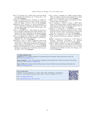 Global J. Environ. Sci. Manage., 2(1): 87-93, Winter 2016
93
Priju, C.P.; Narayana, A.C., (2007). Heavy and Trace Metals
in Vembanad Lake Sediments. Int. J. Environ. Res., 1(4):
280-289 (10 pages).
Rashed, I.F.; Abd-El-Nabi, M.E.; El-Hemely, A.; Khalaf, P.,
(1995). Background levels of heavy metals in the Nile
Delta soils. Egypt. J. Soil Sci., 35(2): 239–252 (14 pages).
Sekhavatjou, M.S.; Rostami, A.; Hoseini Alhashemi, A.,
(2010). Assessment of elemental concentration in the urban
air (case study: Tehran city). Environ. Monit. Assess., 163:
467-476 (10 pages).
St-Cyr, L.; Campbell, P.G.C., (1996). Metals (Fe, Mn, Zn) in
the root plaque of submerged aquatic plants collected in situ:
Relations with metal concentrations in the adjacent sediments
and in the root tissue’, Biogeochem. 33: 45–76 (32 pages).
St-Cyr, L.; Campbell, P.G.C.; Guertin, K., (1994). Evaluation of
submerged plant beds in the metal budget of a fluvial lake’,
Hydrobiol. 291: 141–156 (16 pages).
Tekin-Özan, S.; Kýr, Ý., (2005). Comparative study on the
accumulation of heavy metals in different organs of tench
(Tinca tinca L. 1758) and plerocercoids of its endoparasite
Ligula intestinalis. Parasitology Res., 97: 156–159 (4 pages).
Turekian, K.K; Wedepohl, K.H., (1961). Distribution of the
elements in some major units of the Earth’s Crust. Geol. Soc.
Am. Bull., 72:175–192 (18 pages).
AUTHOR (S) BIOSKETCHES
Janadeleh, H., Ph.D. Candidate, Department of Environmental Science, Ahvaz Branch, Islamic Azad University, Ahvaz, Iran.
Email: habib.janadele@gmail.com
Hosseini Alhashemi, A., Ph.D., Assistant Professor, Department of Environmental Science, Islamic Azad University, Ahvaz Branch,
Ahvaz, Iran. Email: azamhosseini.srb@gmail.com
Nabavi, S.M.B., Ph.D., Professor, Marine Ecobiology Faculty, University of Marine Science and Technology, Khorramshahr, Iran.
Email: nabavishiba@yahoo.com
Uba, S.; Uzairu, A.; Okunola, O.J., (2009). Content of Heavy
Metals in Lumbricus Terrestris and Associated Soils in Dump
Sites. Int. J. Environ. Res., 3(3): 353-358 (6 pages).
USEPA., (2011). USEPA Regional Screening Level (RSL)
Summary Table: November 2011.
Usero, J.; Izquierdo, C.; Morillo, J.; Gracia, I., (2003). Heavy
metals in fish (Solea vulgaris, Anguilla anguilla and Liza
aurata) from salt marshes on the southern Atlantic Coast of
Spain. Environ. Int., 1069: 1–8 (8 pages).
Venugopal, T.; Giridharan, L.; Jayaprakash, M., (2009).
Characterization and Risk Assessment Studies of Bed
Sediments of River Adyar-An Application of Speciation
Study. Int. J. Environ. Res., 3(4): 581-598 (18 pages).
Waganov, P.A.; Nizharadze, T.N., (1981). On microelements
in the loesslike and cretaceous sediments. Geokhimiya, 1,
149.
Wigand, C, Stevenson, J.C, Cornwell, J.C., (1997). Effects of
different submersed macrophytes on sediment
biogeochemistry. Aquat. Bot. 56: 233–244 (12 pages).
Younis, U.; Athar, M.; Malik, S.A.; Raza, M.H.; Mahmood, S.,
(2015). Biochar impact on physiological and biochemical
attributes of spinach Spinaciaoleracea (L.) in nickel
contaminated soil, Global J. Environ. Sci. Manage., 1(3):
245-254 (10 pages).
DOI: 10.7508/gjesm.2016.01.010
URL: http://gjesm.net/article_14652_1931.html
How to cite this article:
Janadeleh, H.; Hosseini Alhashemi, A.S.; Nabavi, S.M.B., (2016). Investigation on concentration of
elements in wetland sediments and aquatic plants. Global J. Environ. Sci. Manage. 2 (1): 87-93.
 