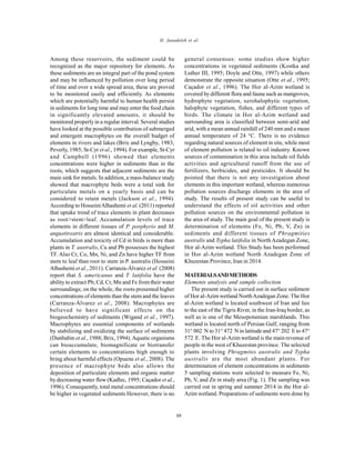 Global J. Environ. Sci. Manage., 2(1): 87-93, Winter 2016
88
H. Janadeleh et al.
Among these reservoirs, the sediment could be
recognized as the major repository for elements. As
these sediments are an integral part of the pond system
and may be influenced by pollution over long period
of time and over a wide spread area, these are proved
to be monitored easily and efficiently. As elements
which are potentially harmful to human health persist
in sediments for long time and may enter the food chain
in significantly elevated amounts, it should be
monitored properly in a regular interval. Several studies
have looked at the possible contribution of submerged
and emergent macrophytes on the overall budget of
elements in rivers and lakes (Brix and Lyngby, 1983;
Peverly, 1985; St-Cyr et al., 1994). For example, St-Cyr
and Campbell (1996) showed that elements
concentrations were higher in sediments than in the
roots, which suggests that adjacent sediments are the
main sink for metals. In addition, a mass-balance study
showed that macrophyte beds were a total sink for
particulate metals on a yearly basis and can be
considered to retain metals (Jackson et al., 1994).
According to HosseiniAlhashemi et al. (2011) reported
that uptake trend of trace elements in plant decreases
as root>stem>leaf. Accumulation levels of trace
elements in different tissues of P. porphyrio and M.
angustirostris are almost identical and considerable.
Accumulation and toxicity of Cd in birds is more than
plants in T. australis, Cu and Pb possesses the highest
TF. Also Cr, Co, Mn, Ni, and Zn have higher TF from
stem to leaf than root to stem in P. australis (Hosseini
Alhashemi et al., 2011). Carranza-Álvarez et al. (2008)
report that S. americanus and T. latifolia have the
ability to extract Pb, Cd, Cr, Mn and Fe from their water
surroundings; on the whole, the roots presented higher
concentrations of elements than the stem and the leaves
(Carranza-Álvarez et al., 2008). Macrophytes are
believed to have significant effects on the
biogeochemistry of sediments (Wigand et al., 1997).
Macrophytes are essential components of wetlands
by stabilizing and oxidizing the surface of sediments
(Dunbabin et al., 1988; Brix, 1994).Aquatic organisms
can bioaccumulate, biomagnificate or biotransfer
certain elements to concentrations high enough to
bring about harmful effects (Opuene et al., 2008). The
presence of macrophyte beds also allows the
deposition of particulate elements and organic matter
by decreasing water flow(Kadlec, 1995; Caçador et al.,
1996). Consequently, total metal concentrations should
be higher in vegetated sediments However, there is no
general consensus: some studies show higher
concentrations in vegetated sediments (Kostka and
Luther III, 1995; Doyle and Otte, 1997) while others
demonstrate the opposite situation (Otte et al., 1995;
Caçador et al., 1996). The Hor al-Azim wetland is
covered by different flora and fauna such as mangroves,
hydrophyte vegetation, xerohalophytic vegetation,
halophyte vegetation, fishes, and different types of
birds. The climate in Hor al-Azim wetland and
surrounding area is classified between semi-arid and
arid, with a mean annual rainfall of 240 mm and a mean
annual temperature of 24 °C. There is no evidence
regarding natural sources of element in site, while most
of element pollution is related to oil industry. Known
sources of contamination in this area include oil fields
activities and agricultural runoff from the use of
fertilizers, herbicides, and pesticides. It should be
pointed that there is not any investigation about
elements in this important wetland, whereas numerous
pollution sources discharge elements in the area of
study. The results of present study can be useful to
understand the effects of oil activities and other
pollution sources on the environmental pollution in
the area of study. The main goal of the present study is
determination of elements (Fe, Ni, Pb, V, Zn) in
sediments and different tissues of Phragmities
australis and Typha latifolia in North Azadegan Zone,
Hor al-Azim wetland. This Study has been performed
in Hor al-Azim wetland North Azadegan Zone of
Khuzestan Province, Iran in 2014.
MATERIALSANDMETHODS
Elements analysis and sample collection
The present study is carried out in surface sediment
of Hor al-Azim wetland NorthAzadegan Zone. The Hor
al-Azim wetland is located southwest of Iran and lies
to the east of the Tigris River, in the Iran-Iraq border, as
well as is one of the Mesopotamian marshlands. This
wetland is located north of Persian Gulf, ranging from
31° 002 N to 31° 472 N in latitude and 47° 202 E to 47°
572 E. The Hor al-Azim wetland is the main revenue of
people in the west of Khuzestan province. The selected
plants involving Phragmites australis and Typha
australis are the most abundant plants. For
determination of element concentrations in sediments
5 sampling stations were selected to measure Fe, Ni,
Pb, V, and Zn in study area (Fig. 1). The sampling was
carried out in spring and summer 2014 in the Hor al-
Azim wetland. Preparations of sediments were done by
 