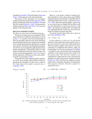 Global J. Environ. Sci. Manage., 2(1): 11-18, Winter 2016
13
Freundlich (Freundlich, 1906) and Temkin (Temkin and
Pyzhev, 1940) equations to the experimental data.
The kinetics of the adsorption was investigated
using the pseudo-first order model (Lagergren, 1898),
pseudo-second-order model (Ho and McKay, 1998) and
Elovich’s model (Zeldovich, 1946). The intra-particle
diffusion equation (Weber and Morris, 1963) was also
applied to the adsorption data.
RESULTS AND DISCUSSION
The effect of contact time and equilibrium kinetics
The effect of contact time on p-nitrophenol (PNP)
removal by OCAC at different concentrations is shown
in (Fig. 1). A variation in the removal percentage of
PNP was generally observed in the initial adsorption
period (during the first 60 min.), then the removal started
to be constant indicating that equilibrium is attained
after 120 min. The kinetics of p-nitrophenol adsorption
onto OCAC was investigated by applying three kinetic
models including the 1st
order kinetics model, 2nd
order
kinetics model and the Elovich’s kinetics model. The
results are presented graphically in Fig. 2 (a, b and c)
and the regression coefficients as well as the models’
constants are presented in Table 1.
The pseudo first-order model (Lagergren model) is
one of the most broadly utilized kinetic models for
describing the adsorption of solute from a solution.
The linear form of the model is given by Eq. 2,
(Lagergren, 1898).
ln (qe
-qt
) = ln qe
-K1
t (2)
Where k1
is the kinetic constant of pseudo first-
order adsorption (1/min), and qe
and qt
(mg of PNP/g
adsorbate)represent the amounts of adsorbed PNP at
equilibrium and at time (t) in min., respectively (Fierro
et al., 2008). When this equation applies, a plot of log
(qe
-qt
) versus (t) gives a straight line from which k1
and
qe
can be determined. As can be seen from Fig. 2 and
Table 1, the regression coefficient (R2
) was found to be
0.93 indicating that this model may not be the best
model for fitting the present study data.
The pseudo second order kinetic rate is given as
Eq. 3, (Ho and McKay, 1998).
t/ qt
= 1/ K2
q2
e
+ t /qe
(3)
In this equation, qt
and qe
are as previously
indicated in the pseudo-first order equation and k2
is
the rate constant of second-order model (g/mg min).
When this equation applies, then a plot of t/ qt
versus
t should give a straight line from which qe
and K2
can
be determined.As it can be seen from Fig. 3 and Table
1, the high R2
value was obtained (0.98) assuming the
suitability of the pseudo-second order model to fit
the present data. The Elovich’s equation was
established by Zeldovichin his work concerning the
adsorption of carbon monoxide on manganese dioxide
(Zeldovich, 1946). The Elovich’s equation was then
employed for relating the adsorption of contaminants
from aqueous solutions. Elovich’s equation is
expressed as Eq. 4.
qt
= (1/β) ln (αβ) + (1/β) ln (t) (4)
0
10
20
30
40
50
60
70
80
90
100
0 15 30 45 60 75 90 105 120 135 150 165 180
time (min.)
5 ppm
7.5 ppm
10ppm
15 ppm
Removal(%)
Fig. 1: Removal percentage of nitrophenol as function of contact time at an adsorbent dose
(8g/L; PNP initial concentration: 5, 7.5, 10 and 15 ppm; pH 7 and T=298K)
 