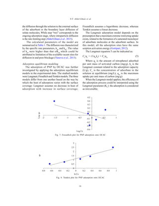 Global J. Environ. Sci. Manage., 2(1): 11-18, Winter 2016
16
N.T. Abdel-Ghani et al.
the diffusion through the solution to the external surface
of the adsorbent or the boundary layer diffusion of
solute molecules, While step “two” corresponds to the
ongoing adsorption stage, where intraparticle diffusion
is the rate-limiting step (Abdel-Ghani et al., 2015).
The calculated parameters of the model are
summarized in Table 1. The diffusion was characterized
by the specific rate parameters, kd1
and kd2
. The value
of kd1
were higher than that ofkd2
which could be
attributed to limitation of the available vacant sites for
diffusion in and pore blockage (Yaneva et al., 2013).
Adsorption equilibrium modeling
The adsorption of PNP by OCAC was further
investigated by applying the adsorption equilibrium
models to the experimental data. The studied models
were Langmuir, Freudlich and Temkin models.The three
models differ from one another based on the way by
which the heat of adsorption varies with the surface
coverage: Langmuir assumes no decrease in heat of
adsorption with increase in surface coverage;
Freundlich assumes a logarithmic decrease, whereas
Temkin assumes a linear decrease.
The Langmuir adsorption model depends on the
presumption that a maximum extreme restricting uptake
exists, related to the formation of a saturated monolayer
of adsorbate molecules at the adsorbent surface. In
this model, all the adsorption sites have the same
sorption activation energy (Gottipati, 2012).
The Langmuir equation 5 can be indicated as:
Ce
/qe
= (1/qm
kL
) + Ce
/qm
(5)
Where qe
is the amount of nitrophenol adsorbed
per unit mass of activated carbon (mg/g), kL
is the
Langmuir constant related to the adsorption capacity
(L/g), Ce
is the concentration of adsorbate in the
solution at equilibrium (mg/L), qm
is the maximum
uptake per unit mass of carbon (mg/g).
When the Langmuir model applies, the efficiency of
the adsorption process could be interpreted using the
Langmuir parameter (KL
): the adsorption is considered
as irreversible;
-0.4
-0.3
-0.2
-0.1
0
0.1
0.2
0.3
0.4
0.5
-2 -1.5 -1 -0.5 0 0.5 1
Log Ce
Logqe
Fig. 7: Freundlich plot for PNP adsorption onto OCAC
qe
0
0.5
1
1.5
2
2.5
3
-0.8 -0.6 -0.4 -0.2 0 0.2 0.4 0.6 0.8 1
ln Ce
Fig. 8: Temkin plot for PNP adsorption onto OCAC
 