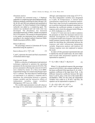 Global J. Environ. Sci. Manage., 2(1): 61-68, Winter 2016
63
Chromium analysis
Chromium was estimated using 1, 5 Diphenyl
carbazide as a complexing agent spectrophotometrically.
Different standards containing less than 100 mg/L (20,
40, 60, 80, and 100) were prepared and maintained at
pH less than 2. To 10ml of standard, 0.2ml of diphenyl
carbazide was added as a complexing agent. The
solution was incubated until red violet color was
developed. The absorbance was measured
spectrophotometrically at 540nm.Ablank was prepared
for Cr (VI) analysis. The amount of chromium present
in the sample was determined from calibrated curve
according to the standard method (American Public
HealthAssociation (APHA)., 2005).
Removal efficiency
The percentage removal of chromium (R %) was
determined using the equation 1:
(1)
Ci
and C0
represents the initial and final concentration
of chromium metal in mg/L.
Experimental design
RSM is a collection of mathematical and statistical
techniques employed to optimize the operating
parameters for the maximum removal of Cr(VI). The
process parameters affecting the removal of Cr(VI)
were studied by means of a three level BBD.
Experimental design was created using Design Expert
9.0.3.1 software. The main objective behind design
of experiments is to optimize a response and to
determine the relationship between a response
(output variable) and the interactive effects of
independent variables (input variables)
(Montgomery 1997; Lee et al., 2000).
The variable input parameters were pH values in
the range of 2-6, initial metal concentrations of 20-
100 mg/L and temperature in the range of 27-57° C.
The three independent variables were designated
as A (pH), B (Temperature), C (Initial metal
concentration) respectively for statistical analysis.
Three basic steps involved in optimization process
are to perform statistically designed experiment, to
determine the coefficient estimate, to analyze the
response and to check the adequate model (Wang et
al., 2010; Arulkumar et al., 2012).
A total of 17 trials were run in order to optimize
the parameter at which the maximum removal was
obtained. Investigations over different tests such
as sequential model sum of squares, lack of fit tests,
model summary statistics helps in selecting the best
model for describing the relationship between the
response and other influencing independent
variable. Regression analysis and Analysis Of
Variance response were also employed to analyze
the result.
In order to fit the generated experimental data and
to identify the relevant model terms, the most widely
used second order polynomial equation can be
represented as equation 2:
(2)
Where Y is the predicted response (the percentage
removal of Cr(VI)),
is the constant coefficient, i
is
the linear coefficient of the input factor Xi
, ii
is the ith
quadratic coefficient of the input factor Xi
,ij
is the
different interaction coefficient between the input
factor Xi
and Xj
and is the error of the model (Box
and Behnken, 1960). For this study, the independent
variables were coded as A, B and C and thus, the
equation can be represented as equation 3:
(3)
Sum Mean F p-value
Source Squares Df Square Value Prob.> F
Mean vs Total 22549.08 1 22549.08 - -
Linear vs Mean 11471.01 3 3823.67 18.83 < 0.0001
2FI vs Linear 9.24 3 3.08 0.012 0.9981
Quadratic vs 2FI 2621.39 3 873.80 618.98 < 0.0001
Cubic vs Quadratic 3.53 3 1.18 0.74 0.5801
Residual 6.35 4 1.59 - -
Total 36660.60 17 2156.51 - -
Table 2: Selection of adequate model for Cr(VI) removal
 